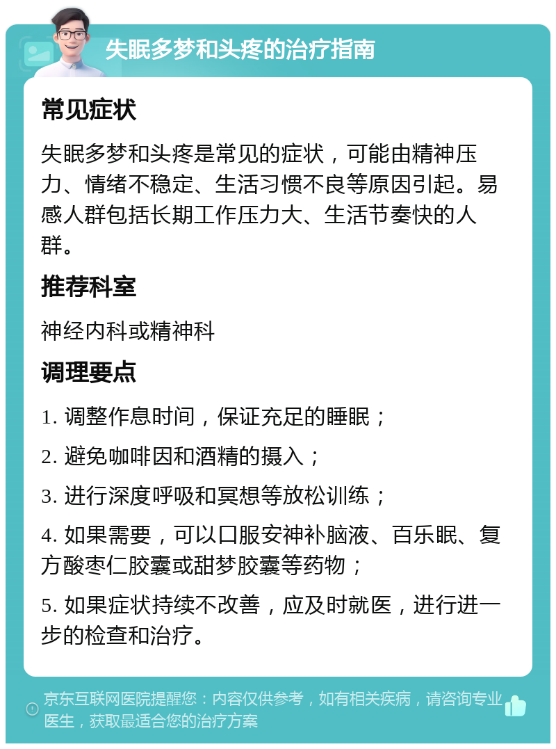 失眠多梦和头疼的治疗指南 常见症状 失眠多梦和头疼是常见的症状，可能由精神压力、情绪不稳定、生活习惯不良等原因引起。易感人群包括长期工作压力大、生活节奏快的人群。 推荐科室 神经内科或精神科 调理要点 1. 调整作息时间，保证充足的睡眠； 2. 避免咖啡因和酒精的摄入； 3. 进行深度呼吸和冥想等放松训练； 4. 如果需要，可以口服安神补脑液、百乐眠、复方酸枣仁胶囊或甜梦胶囊等药物； 5. 如果症状持续不改善，应及时就医，进行进一步的检查和治疗。