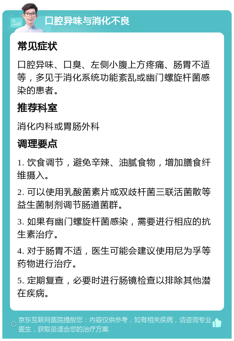 口腔异味与消化不良 常见症状 口腔异味、口臭、左侧小腹上方疼痛、肠胃不适等，多见于消化系统功能紊乱或幽门螺旋杆菌感染的患者。 推荐科室 消化内科或胃肠外科 调理要点 1. 饮食调节，避免辛辣、油腻食物，增加膳食纤维摄入。 2. 可以使用乳酸菌素片或双歧杆菌三联活菌散等益生菌制剂调节肠道菌群。 3. 如果有幽门螺旋杆菌感染，需要进行相应的抗生素治疗。 4. 对于肠胃不适，医生可能会建议使用尼为孚等药物进行治疗。 5. 定期复查，必要时进行肠镜检查以排除其他潜在疾病。