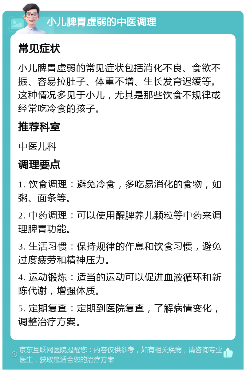 小儿脾胃虚弱的中医调理 常见症状 小儿脾胃虚弱的常见症状包括消化不良、食欲不振、容易拉肚子、体重不增、生长发育迟缓等。这种情况多见于小儿，尤其是那些饮食不规律或经常吃冷食的孩子。 推荐科室 中医儿科 调理要点 1. 饮食调理：避免冷食，多吃易消化的食物，如粥、面条等。 2. 中药调理：可以使用醒脾养儿颗粒等中药来调理脾胃功能。 3. 生活习惯：保持规律的作息和饮食习惯，避免过度疲劳和精神压力。 4. 运动锻炼：适当的运动可以促进血液循环和新陈代谢，增强体质。 5. 定期复查：定期到医院复查，了解病情变化，调整治疗方案。