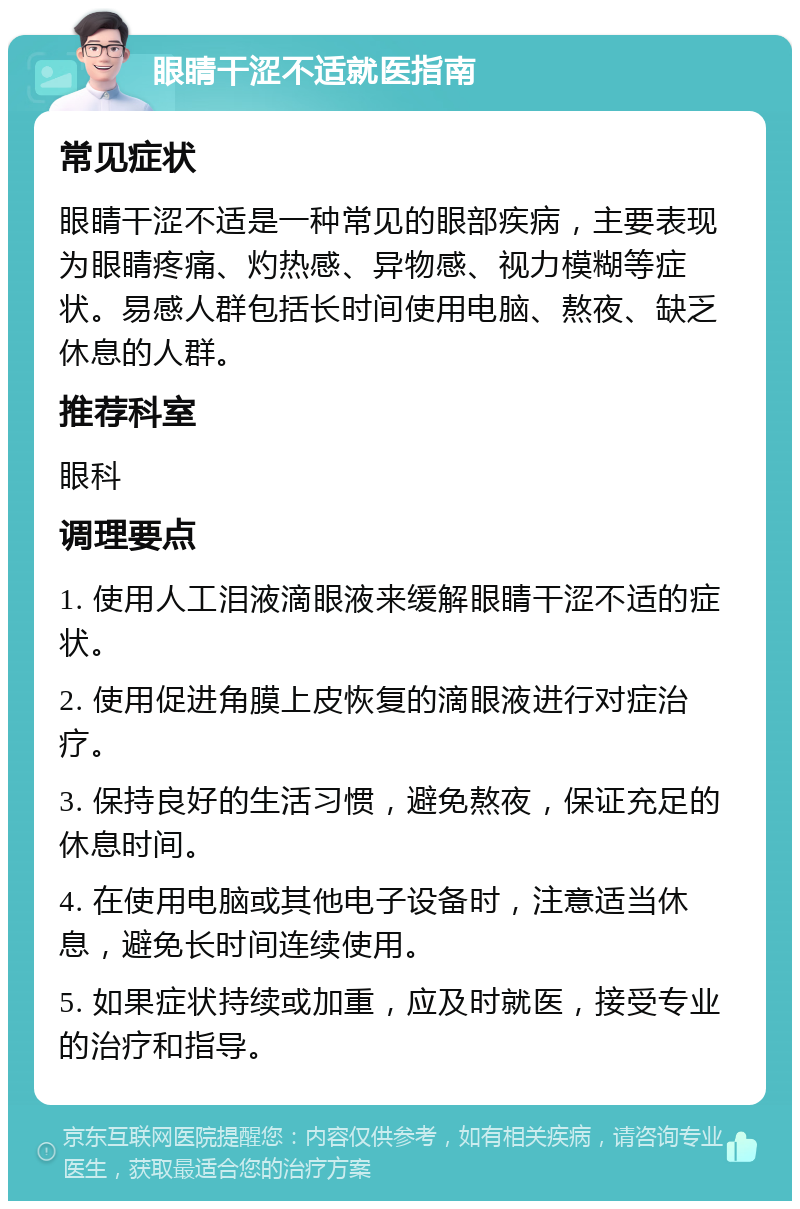 眼睛干涩不适就医指南 常见症状 眼睛干涩不适是一种常见的眼部疾病，主要表现为眼睛疼痛、灼热感、异物感、视力模糊等症状。易感人群包括长时间使用电脑、熬夜、缺乏休息的人群。 推荐科室 眼科 调理要点 1. 使用人工泪液滴眼液来缓解眼睛干涩不适的症状。 2. 使用促进角膜上皮恢复的滴眼液进行对症治疗。 3. 保持良好的生活习惯，避免熬夜，保证充足的休息时间。 4. 在使用电脑或其他电子设备时，注意适当休息，避免长时间连续使用。 5. 如果症状持续或加重，应及时就医，接受专业的治疗和指导。