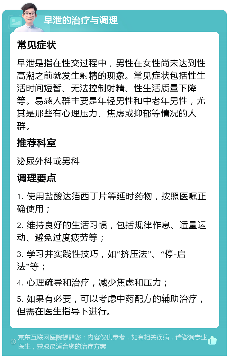 早泄的治疗与调理 常见症状 早泄是指在性交过程中，男性在女性尚未达到性高潮之前就发生射精的现象。常见症状包括性生活时间短暂、无法控制射精、性生活质量下降等。易感人群主要是年轻男性和中老年男性，尤其是那些有心理压力、焦虑或抑郁等情况的人群。 推荐科室 泌尿外科或男科 调理要点 1. 使用盐酸达箔西丁片等延时药物，按照医嘱正确使用； 2. 维持良好的生活习惯，包括规律作息、适量运动、避免过度疲劳等； 3. 学习并实践性技巧，如“挤压法”、“停-启法”等； 4. 心理疏导和治疗，减少焦虑和压力； 5. 如果有必要，可以考虑中药配方的辅助治疗，但需在医生指导下进行。