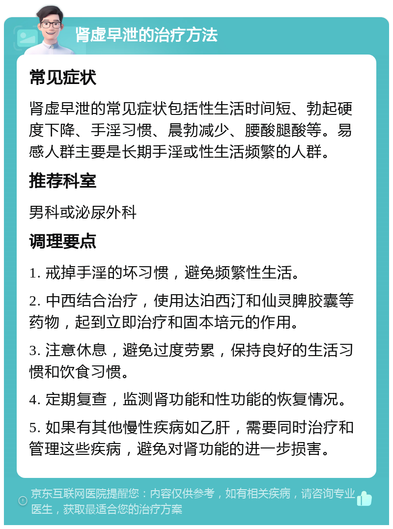 肾虚早泄的治疗方法 常见症状 肾虚早泄的常见症状包括性生活时间短、勃起硬度下降、手淫习惯、晨勃减少、腰酸腿酸等。易感人群主要是长期手淫或性生活频繁的人群。 推荐科室 男科或泌尿外科 调理要点 1. 戒掉手淫的坏习惯，避免频繁性生活。 2. 中西结合治疗，使用达泊西汀和仙灵脾胶囊等药物，起到立即治疗和固本培元的作用。 3. 注意休息，避免过度劳累，保持良好的生活习惯和饮食习惯。 4. 定期复查，监测肾功能和性功能的恢复情况。 5. 如果有其他慢性疾病如乙肝，需要同时治疗和管理这些疾病，避免对肾功能的进一步损害。