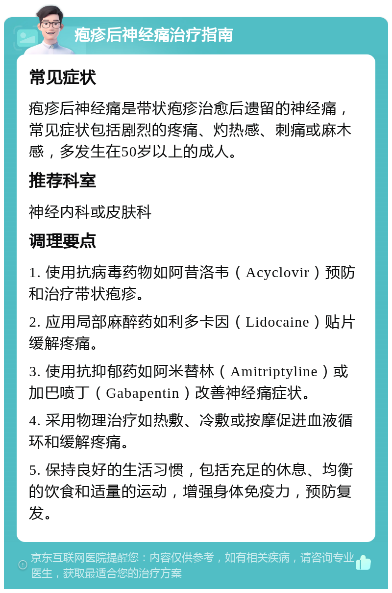 疱疹后神经痛治疗指南 常见症状 疱疹后神经痛是带状疱疹治愈后遗留的神经痛，常见症状包括剧烈的疼痛、灼热感、刺痛或麻木感，多发生在50岁以上的成人。 推荐科室 神经内科或皮肤科 调理要点 1. 使用抗病毒药物如阿昔洛韦（Acyclovir）预防和治疗带状疱疹。 2. 应用局部麻醉药如利多卡因（Lidocaine）贴片缓解疼痛。 3. 使用抗抑郁药如阿米替林（Amitriptyline）或加巴喷丁（Gabapentin）改善神经痛症状。 4. 采用物理治疗如热敷、冷敷或按摩促进血液循环和缓解疼痛。 5. 保持良好的生活习惯，包括充足的休息、均衡的饮食和适量的运动，增强身体免疫力，预防复发。