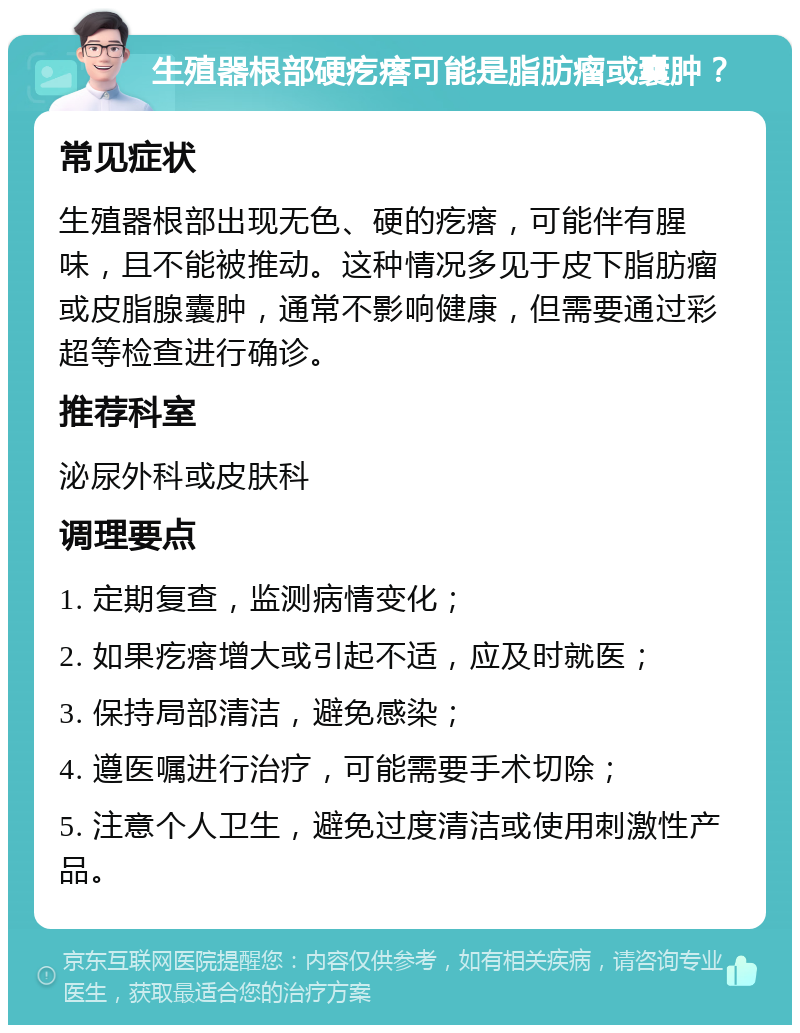 生殖器根部硬疙瘩可能是脂肪瘤或囊肿？ 常见症状 生殖器根部出现无色、硬的疙瘩，可能伴有腥味，且不能被推动。这种情况多见于皮下脂肪瘤或皮脂腺囊肿，通常不影响健康，但需要通过彩超等检查进行确诊。 推荐科室 泌尿外科或皮肤科 调理要点 1. 定期复查，监测病情变化； 2. 如果疙瘩增大或引起不适，应及时就医； 3. 保持局部清洁，避免感染； 4. 遵医嘱进行治疗，可能需要手术切除； 5. 注意个人卫生，避免过度清洁或使用刺激性产品。