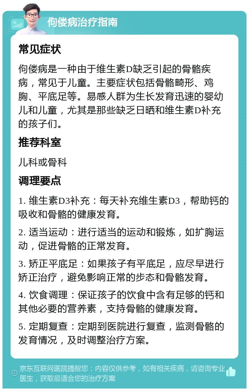 佝偻病治疗指南 常见症状 佝偻病是一种由于维生素D缺乏引起的骨骼疾病，常见于儿童。主要症状包括骨骼畸形、鸡胸、平底足等。易感人群为生长发育迅速的婴幼儿和儿童，尤其是那些缺乏日晒和维生素D补充的孩子们。 推荐科室 儿科或骨科 调理要点 1. 维生素D3补充：每天补充维生素D3，帮助钙的吸收和骨骼的健康发育。 2. 适当运动：进行适当的运动和锻炼，如扩胸运动，促进骨骼的正常发育。 3. 矫正平底足：如果孩子有平底足，应尽早进行矫正治疗，避免影响正常的步态和骨骼发育。 4. 饮食调理：保证孩子的饮食中含有足够的钙和其他必要的营养素，支持骨骼的健康发育。 5. 定期复查：定期到医院进行复查，监测骨骼的发育情况，及时调整治疗方案。