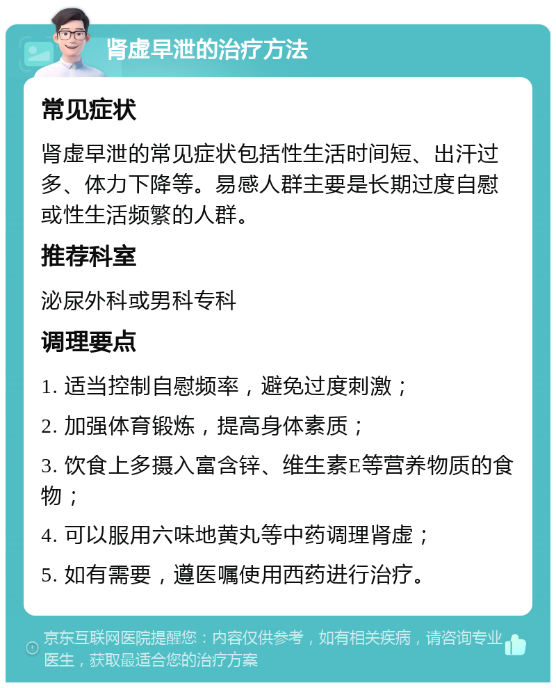 肾虚早泄的治疗方法 常见症状 肾虚早泄的常见症状包括性生活时间短、出汗过多、体力下降等。易感人群主要是长期过度自慰或性生活频繁的人群。 推荐科室 泌尿外科或男科专科 调理要点 1. 适当控制自慰频率，避免过度刺激； 2. 加强体育锻炼，提高身体素质； 3. 饮食上多摄入富含锌、维生素E等营养物质的食物； 4. 可以服用六味地黄丸等中药调理肾虚； 5. 如有需要，遵医嘱使用西药进行治疗。