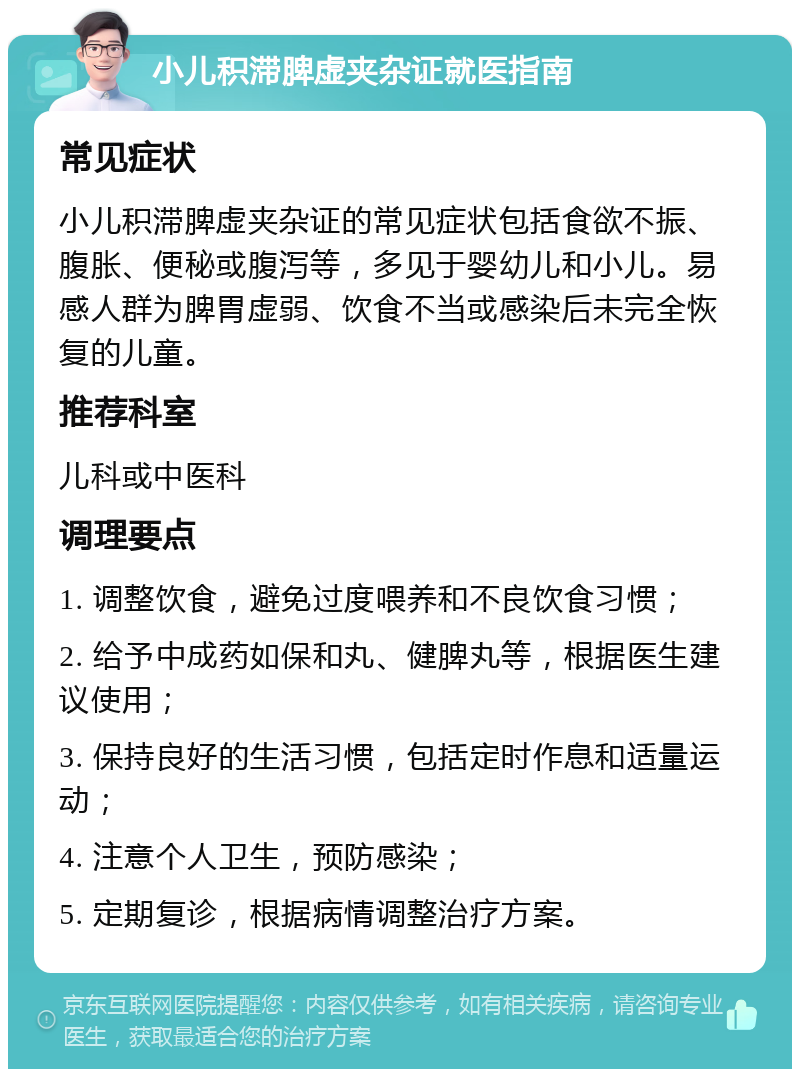 小儿积滞脾虚夹杂证就医指南 常见症状 小儿积滞脾虚夹杂证的常见症状包括食欲不振、腹胀、便秘或腹泻等，多见于婴幼儿和小儿。易感人群为脾胃虚弱、饮食不当或感染后未完全恢复的儿童。 推荐科室 儿科或中医科 调理要点 1. 调整饮食，避免过度喂养和不良饮食习惯； 2. 给予中成药如保和丸、健脾丸等，根据医生建议使用； 3. 保持良好的生活习惯，包括定时作息和适量运动； 4. 注意个人卫生，预防感染； 5. 定期复诊，根据病情调整治疗方案。