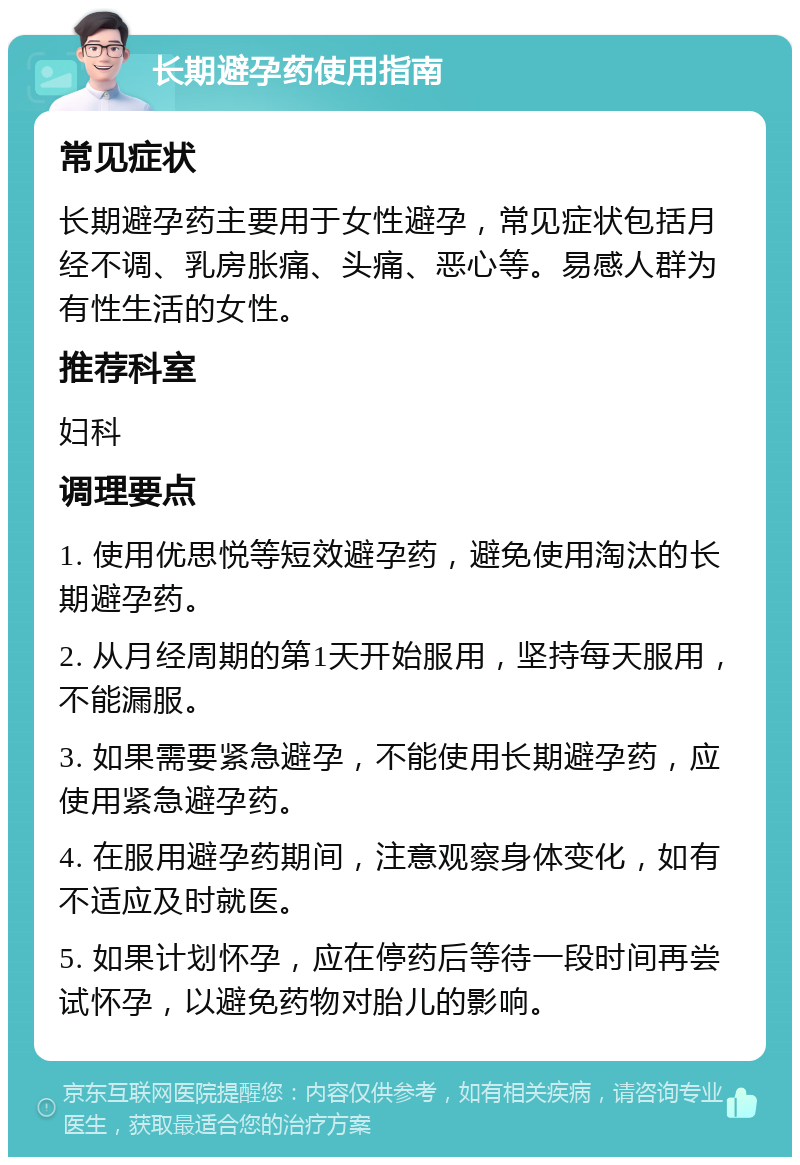 长期避孕药使用指南 常见症状 长期避孕药主要用于女性避孕，常见症状包括月经不调、乳房胀痛、头痛、恶心等。易感人群为有性生活的女性。 推荐科室 妇科 调理要点 1. 使用优思悦等短效避孕药，避免使用淘汰的长期避孕药。 2. 从月经周期的第1天开始服用，坚持每天服用，不能漏服。 3. 如果需要紧急避孕，不能使用长期避孕药，应使用紧急避孕药。 4. 在服用避孕药期间，注意观察身体变化，如有不适应及时就医。 5. 如果计划怀孕，应在停药后等待一段时间再尝试怀孕，以避免药物对胎儿的影响。