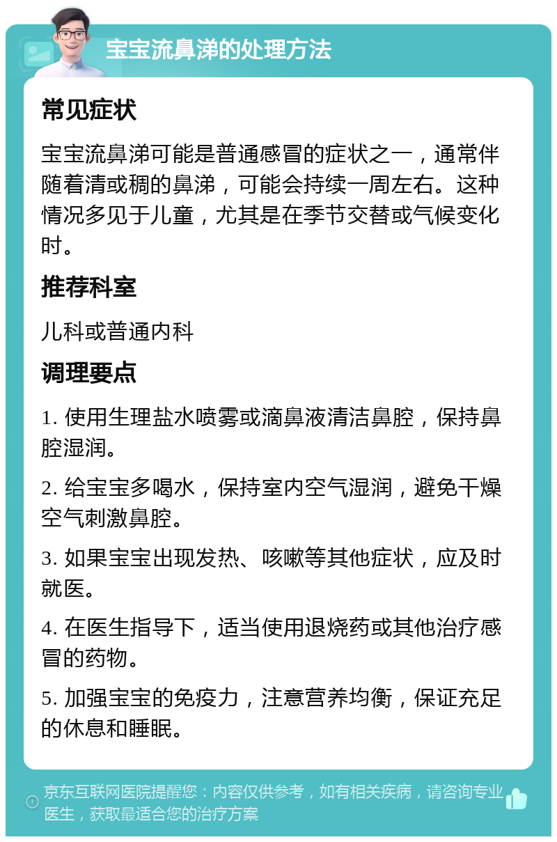 宝宝流鼻涕的处理方法 常见症状 宝宝流鼻涕可能是普通感冒的症状之一，通常伴随着清或稠的鼻涕，可能会持续一周左右。这种情况多见于儿童，尤其是在季节交替或气候变化时。 推荐科室 儿科或普通内科 调理要点 1. 使用生理盐水喷雾或滴鼻液清洁鼻腔，保持鼻腔湿润。 2. 给宝宝多喝水，保持室内空气湿润，避免干燥空气刺激鼻腔。 3. 如果宝宝出现发热、咳嗽等其他症状，应及时就医。 4. 在医生指导下，适当使用退烧药或其他治疗感冒的药物。 5. 加强宝宝的免疫力，注意营养均衡，保证充足的休息和睡眠。