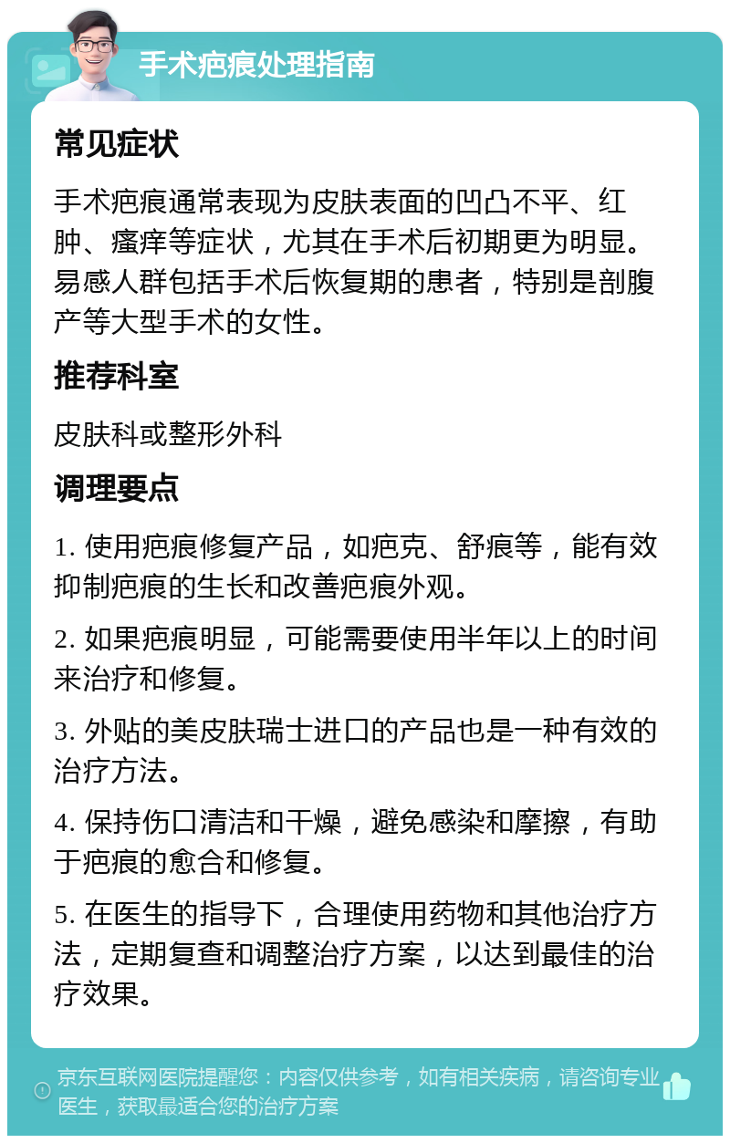 手术疤痕处理指南 常见症状 手术疤痕通常表现为皮肤表面的凹凸不平、红肿、瘙痒等症状，尤其在手术后初期更为明显。易感人群包括手术后恢复期的患者，特别是剖腹产等大型手术的女性。 推荐科室 皮肤科或整形外科 调理要点 1. 使用疤痕修复产品，如疤克、舒痕等，能有效抑制疤痕的生长和改善疤痕外观。 2. 如果疤痕明显，可能需要使用半年以上的时间来治疗和修复。 3. 外贴的美皮肤瑞士进口的产品也是一种有效的治疗方法。 4. 保持伤口清洁和干燥，避免感染和摩擦，有助于疤痕的愈合和修复。 5. 在医生的指导下，合理使用药物和其他治疗方法，定期复查和调整治疗方案，以达到最佳的治疗效果。