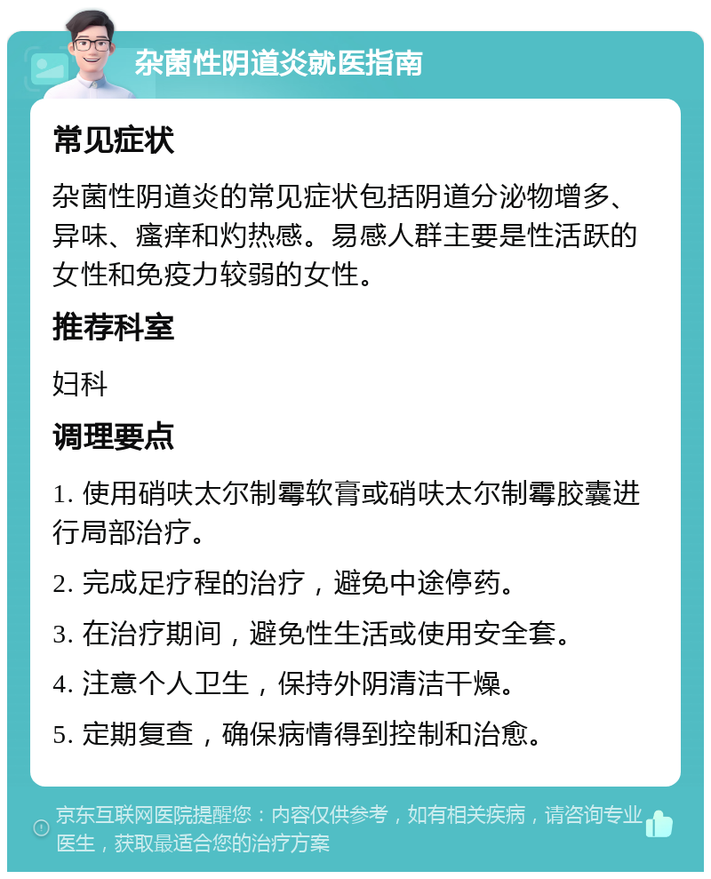 杂菌性阴道炎就医指南 常见症状 杂菌性阴道炎的常见症状包括阴道分泌物增多、异味、瘙痒和灼热感。易感人群主要是性活跃的女性和免疫力较弱的女性。 推荐科室 妇科 调理要点 1. 使用硝呋太尔制霉软膏或硝呋太尔制霉胶囊进行局部治疗。 2. 完成足疗程的治疗，避免中途停药。 3. 在治疗期间，避免性生活或使用安全套。 4. 注意个人卫生，保持外阴清洁干燥。 5. 定期复查，确保病情得到控制和治愈。