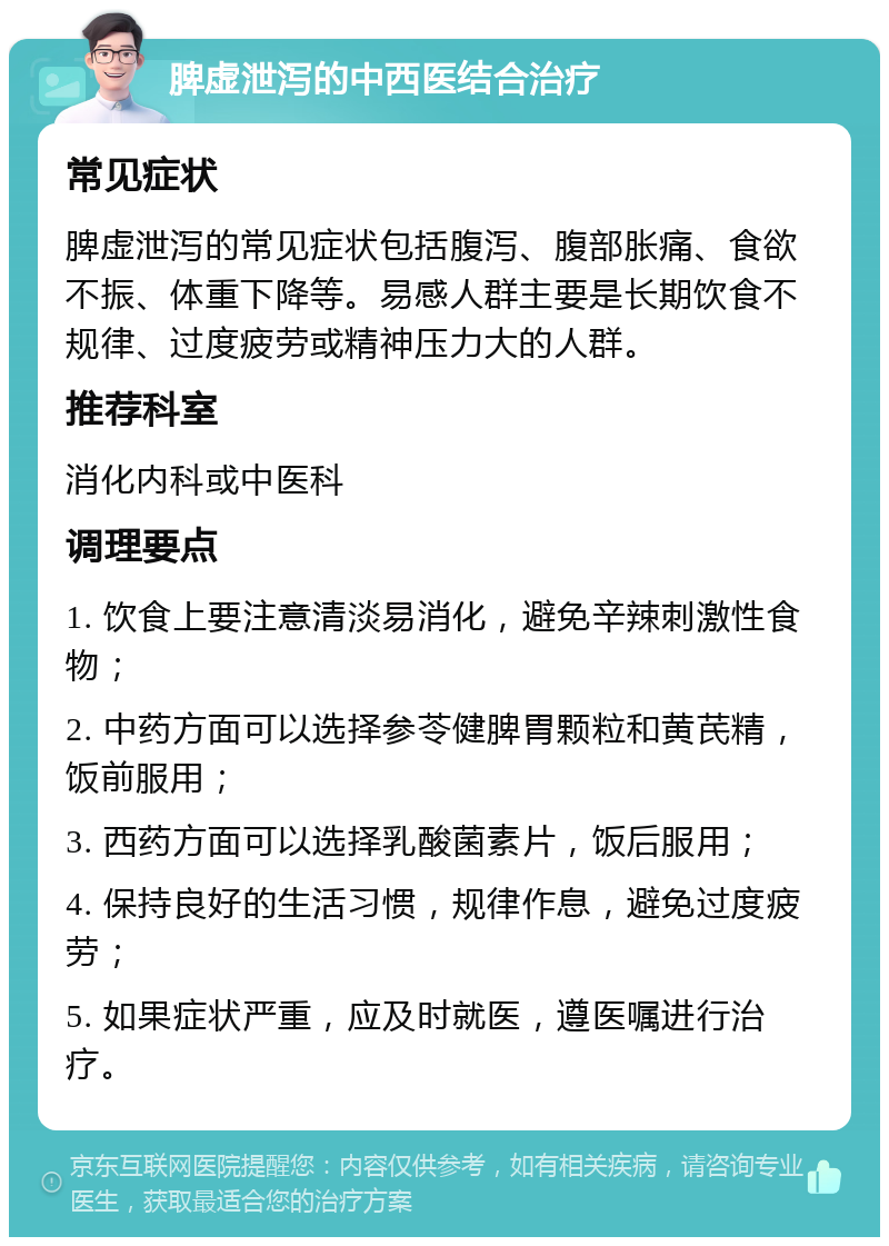 脾虚泄泻的中西医结合治疗 常见症状 脾虚泄泻的常见症状包括腹泻、腹部胀痛、食欲不振、体重下降等。易感人群主要是长期饮食不规律、过度疲劳或精神压力大的人群。 推荐科室 消化内科或中医科 调理要点 1. 饮食上要注意清淡易消化，避免辛辣刺激性食物； 2. 中药方面可以选择参苓健脾胃颗粒和黄芪精，饭前服用； 3. 西药方面可以选择乳酸菌素片，饭后服用； 4. 保持良好的生活习惯，规律作息，避免过度疲劳； 5. 如果症状严重，应及时就医，遵医嘱进行治疗。