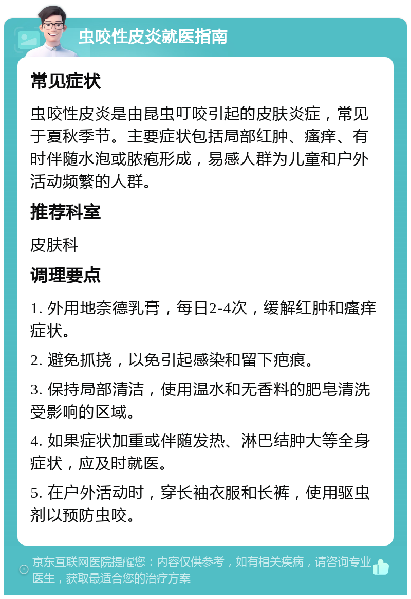 虫咬性皮炎就医指南 常见症状 虫咬性皮炎是由昆虫叮咬引起的皮肤炎症，常见于夏秋季节。主要症状包括局部红肿、瘙痒、有时伴随水泡或脓疱形成，易感人群为儿童和户外活动频繁的人群。 推荐科室 皮肤科 调理要点 1. 外用地奈德乳膏，每日2-4次，缓解红肿和瘙痒症状。 2. 避免抓挠，以免引起感染和留下疤痕。 3. 保持局部清洁，使用温水和无香料的肥皂清洗受影响的区域。 4. 如果症状加重或伴随发热、淋巴结肿大等全身症状，应及时就医。 5. 在户外活动时，穿长袖衣服和长裤，使用驱虫剂以预防虫咬。