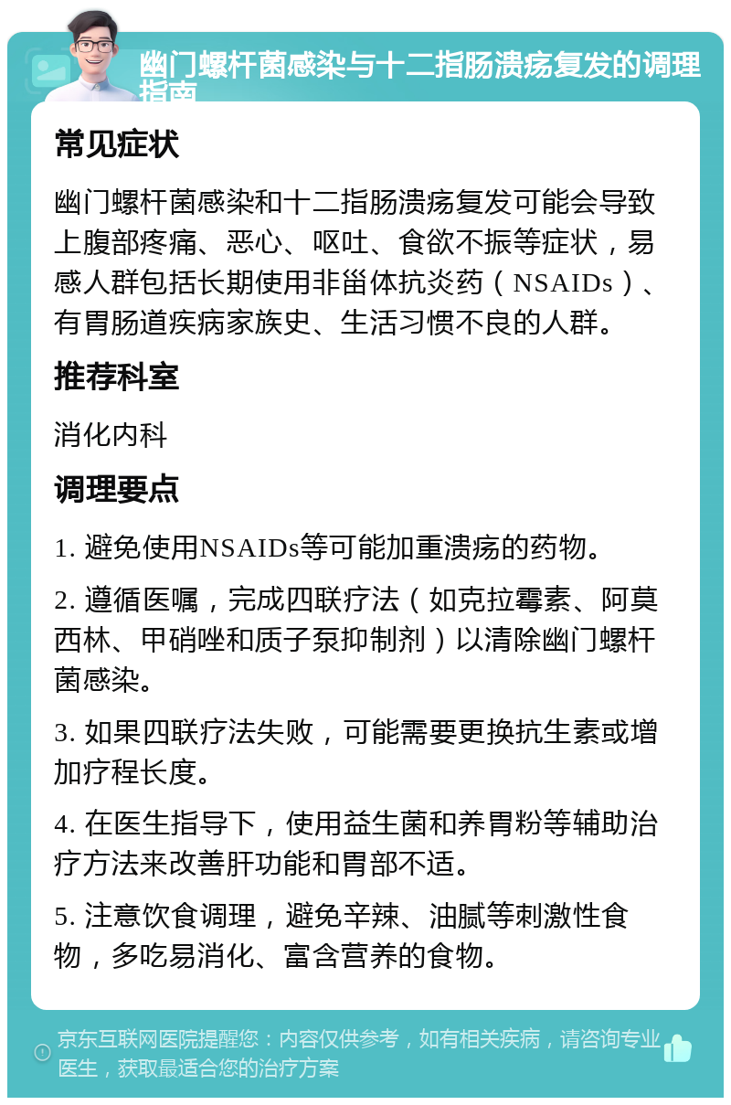 幽门螺杆菌感染与十二指肠溃疡复发的调理指南 常见症状 幽门螺杆菌感染和十二指肠溃疡复发可能会导致上腹部疼痛、恶心、呕吐、食欲不振等症状，易感人群包括长期使用非甾体抗炎药（NSAIDs）、有胃肠道疾病家族史、生活习惯不良的人群。 推荐科室 消化内科 调理要点 1. 避免使用NSAIDs等可能加重溃疡的药物。 2. 遵循医嘱，完成四联疗法（如克拉霉素、阿莫西林、甲硝唑和质子泵抑制剂）以清除幽门螺杆菌感染。 3. 如果四联疗法失败，可能需要更换抗生素或增加疗程长度。 4. 在医生指导下，使用益生菌和养胃粉等辅助治疗方法来改善肝功能和胃部不适。 5. 注意饮食调理，避免辛辣、油腻等刺激性食物，多吃易消化、富含营养的食物。