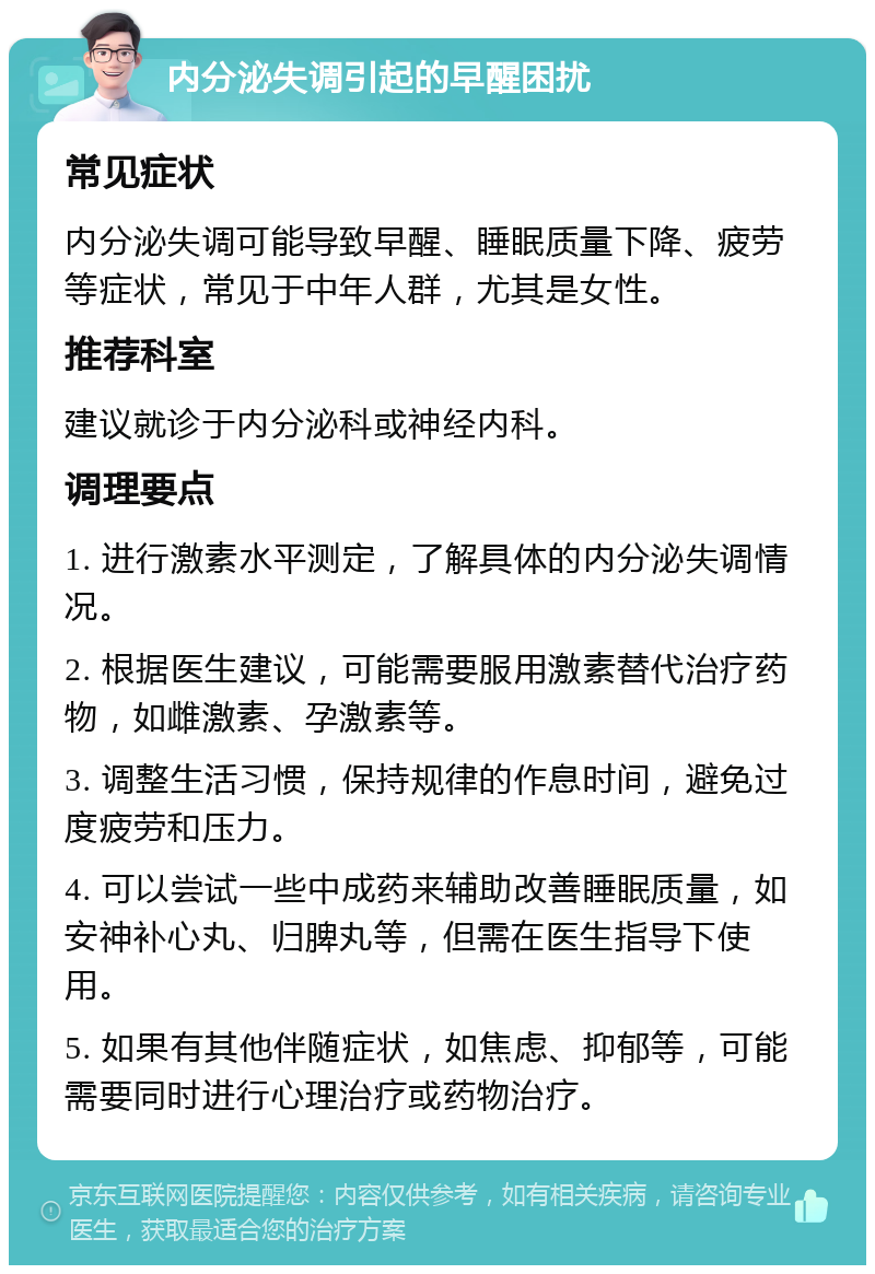 内分泌失调引起的早醒困扰 常见症状 内分泌失调可能导致早醒、睡眠质量下降、疲劳等症状，常见于中年人群，尤其是女性。 推荐科室 建议就诊于内分泌科或神经内科。 调理要点 1. 进行激素水平测定，了解具体的内分泌失调情况。 2. 根据医生建议，可能需要服用激素替代治疗药物，如雌激素、孕激素等。 3. 调整生活习惯，保持规律的作息时间，避免过度疲劳和压力。 4. 可以尝试一些中成药来辅助改善睡眠质量，如安神补心丸、归脾丸等，但需在医生指导下使用。 5. 如果有其他伴随症状，如焦虑、抑郁等，可能需要同时进行心理治疗或药物治疗。