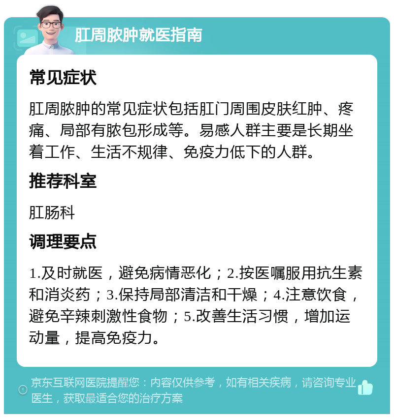 肛周脓肿就医指南 常见症状 肛周脓肿的常见症状包括肛门周围皮肤红肿、疼痛、局部有脓包形成等。易感人群主要是长期坐着工作、生活不规律、免疫力低下的人群。 推荐科室 肛肠科 调理要点 1.及时就医，避免病情恶化；2.按医嘱服用抗生素和消炎药；3.保持局部清洁和干燥；4.注意饮食，避免辛辣刺激性食物；5.改善生活习惯，增加运动量，提高免疫力。