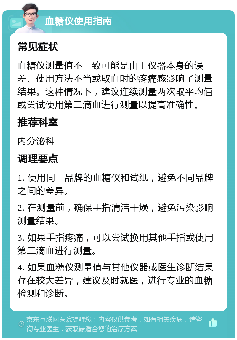 血糖仪使用指南 常见症状 血糖仪测量值不一致可能是由于仪器本身的误差、使用方法不当或取血时的疼痛感影响了测量结果。这种情况下，建议连续测量两次取平均值或尝试使用第二滴血进行测量以提高准确性。 推荐科室 内分泌科 调理要点 1. 使用同一品牌的血糖仪和试纸，避免不同品牌之间的差异。 2. 在测量前，确保手指清洁干燥，避免污染影响测量结果。 3. 如果手指疼痛，可以尝试换用其他手指或使用第二滴血进行测量。 4. 如果血糖仪测量值与其他仪器或医生诊断结果存在较大差异，建议及时就医，进行专业的血糖检测和诊断。