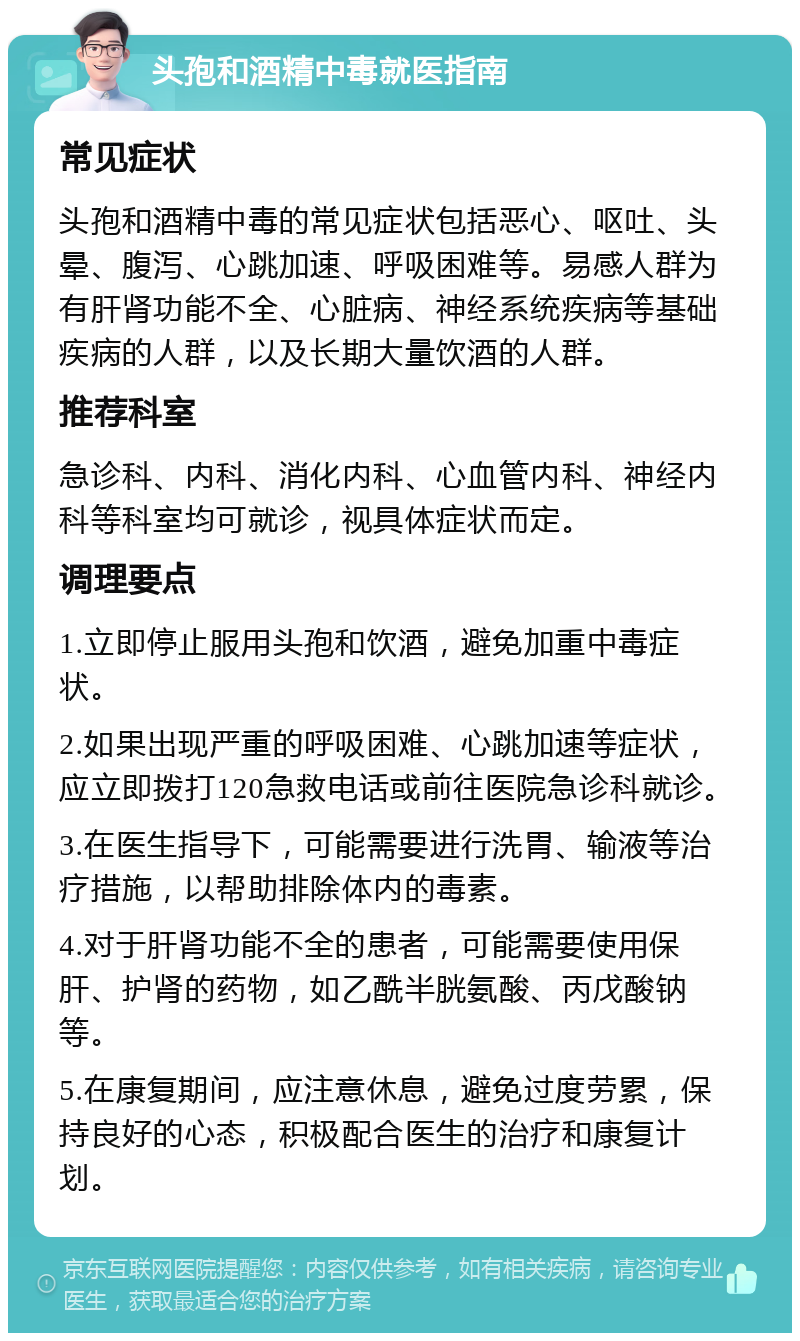 头孢和酒精中毒就医指南 常见症状 头孢和酒精中毒的常见症状包括恶心、呕吐、头晕、腹泻、心跳加速、呼吸困难等。易感人群为有肝肾功能不全、心脏病、神经系统疾病等基础疾病的人群，以及长期大量饮酒的人群。 推荐科室 急诊科、内科、消化内科、心血管内科、神经内科等科室均可就诊，视具体症状而定。 调理要点 1.立即停止服用头孢和饮酒，避免加重中毒症状。 2.如果出现严重的呼吸困难、心跳加速等症状，应立即拨打120急救电话或前往医院急诊科就诊。 3.在医生指导下，可能需要进行洗胃、输液等治疗措施，以帮助排除体内的毒素。 4.对于肝肾功能不全的患者，可能需要使用保肝、护肾的药物，如乙酰半胱氨酸、丙戊酸钠等。 5.在康复期间，应注意休息，避免过度劳累，保持良好的心态，积极配合医生的治疗和康复计划。