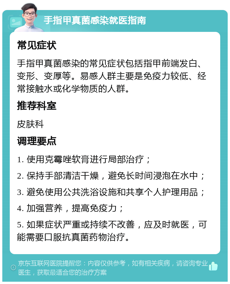 手指甲真菌感染就医指南 常见症状 手指甲真菌感染的常见症状包括指甲前端发白、变形、变厚等。易感人群主要是免疫力较低、经常接触水或化学物质的人群。 推荐科室 皮肤科 调理要点 1. 使用克霉唑软膏进行局部治疗； 2. 保持手部清洁干燥，避免长时间浸泡在水中； 3. 避免使用公共洗浴设施和共享个人护理用品； 4. 加强营养，提高免疫力； 5. 如果症状严重或持续不改善，应及时就医，可能需要口服抗真菌药物治疗。