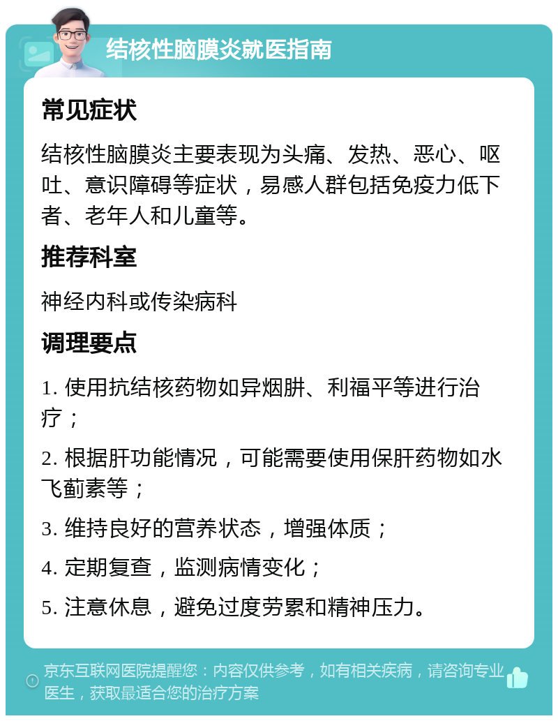 结核性脑膜炎就医指南 常见症状 结核性脑膜炎主要表现为头痛、发热、恶心、呕吐、意识障碍等症状，易感人群包括免疫力低下者、老年人和儿童等。 推荐科室 神经内科或传染病科 调理要点 1. 使用抗结核药物如异烟肼、利福平等进行治疗； 2. 根据肝功能情况，可能需要使用保肝药物如水飞蓟素等； 3. 维持良好的营养状态，增强体质； 4. 定期复查，监测病情变化； 5. 注意休息，避免过度劳累和精神压力。