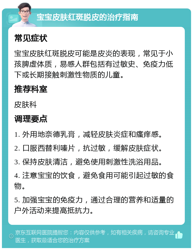 宝宝皮肤红斑脱皮的治疗指南 常见症状 宝宝皮肤红斑脱皮可能是皮炎的表现，常见于小孩脾虚体质，易感人群包括有过敏史、免疫力低下或长期接触刺激性物质的儿童。 推荐科室 皮肤科 调理要点 1. 外用地奈德乳膏，减轻皮肤炎症和瘙痒感。 2. 口服西替利嗪片，抗过敏，缓解皮肤症状。 3. 保持皮肤清洁，避免使用刺激性洗浴用品。 4. 注意宝宝的饮食，避免食用可能引起过敏的食物。 5. 加强宝宝的免疫力，通过合理的营养和适量的户外活动来提高抵抗力。