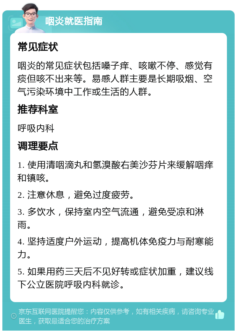 咽炎就医指南 常见症状 咽炎的常见症状包括嗓子痒、咳嗽不停、感觉有痰但咳不出来等。易感人群主要是长期吸烟、空气污染环境中工作或生活的人群。 推荐科室 呼吸内科 调理要点 1. 使用清咽滴丸和氢溴酸右美沙芬片来缓解咽痒和镇咳。 2. 注意休息，避免过度疲劳。 3. 多饮水，保持室内空气流通，避免受凉和淋雨。 4. 坚持适度户外运动，提高机体免疫力与耐寒能力。 5. 如果用药三天后不见好转或症状加重，建议线下公立医院呼吸内科就诊。