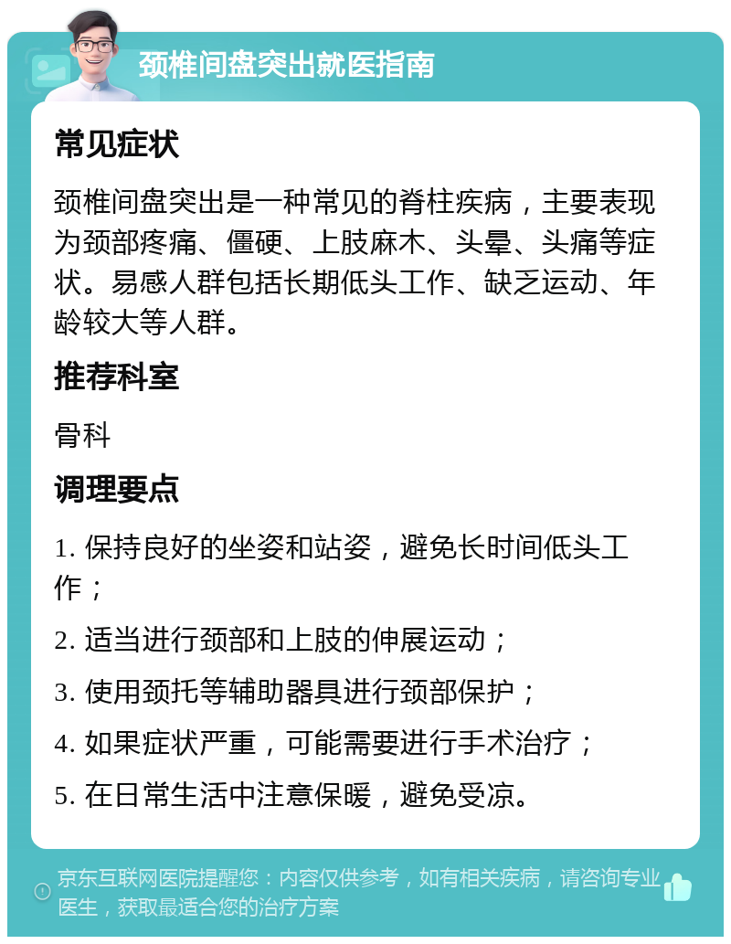 颈椎间盘突出就医指南 常见症状 颈椎间盘突出是一种常见的脊柱疾病，主要表现为颈部疼痛、僵硬、上肢麻木、头晕、头痛等症状。易感人群包括长期低头工作、缺乏运动、年龄较大等人群。 推荐科室 骨科 调理要点 1. 保持良好的坐姿和站姿，避免长时间低头工作； 2. 适当进行颈部和上肢的伸展运动； 3. 使用颈托等辅助器具进行颈部保护； 4. 如果症状严重，可能需要进行手术治疗； 5. 在日常生活中注意保暖，避免受凉。