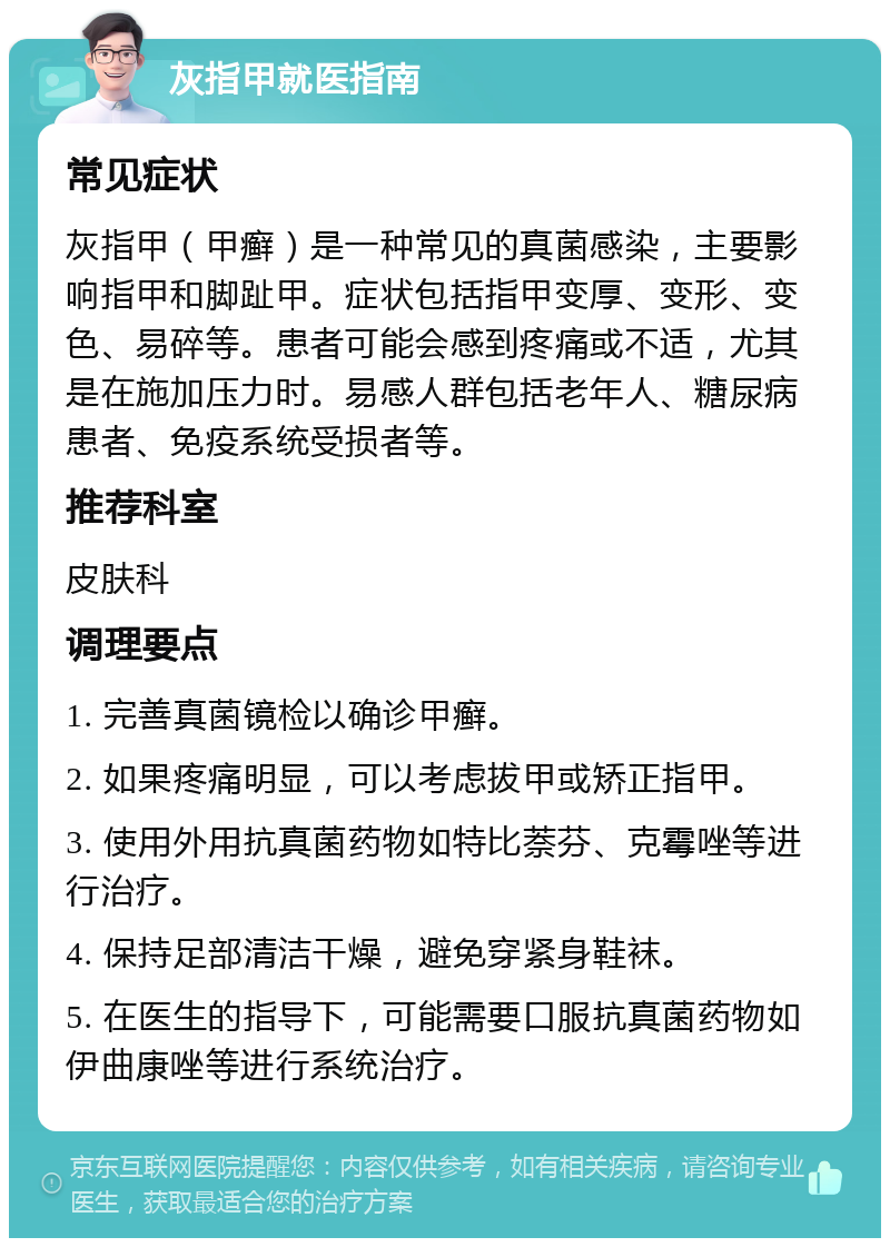 灰指甲就医指南 常见症状 灰指甲（甲癣）是一种常见的真菌感染，主要影响指甲和脚趾甲。症状包括指甲变厚、变形、变色、易碎等。患者可能会感到疼痛或不适，尤其是在施加压力时。易感人群包括老年人、糖尿病患者、免疫系统受损者等。 推荐科室 皮肤科 调理要点 1. 完善真菌镜检以确诊甲癣。 2. 如果疼痛明显，可以考虑拔甲或矫正指甲。 3. 使用外用抗真菌药物如特比萘芬、克霉唑等进行治疗。 4. 保持足部清洁干燥，避免穿紧身鞋袜。 5. 在医生的指导下，可能需要口服抗真菌药物如伊曲康唑等进行系统治疗。