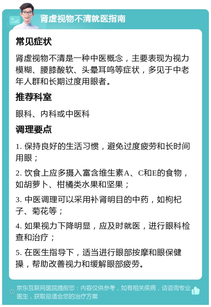 肾虚视物不清就医指南 常见症状 肾虚视物不清是一种中医概念，主要表现为视力模糊、腰膝酸软、头晕耳鸣等症状，多见于中老年人群和长期过度用眼者。 推荐科室 眼科、内科或中医科 调理要点 1. 保持良好的生活习惯，避免过度疲劳和长时间用眼； 2. 饮食上应多摄入富含维生素A、C和E的食物，如胡萝卜、柑橘类水果和坚果； 3. 中医调理可以采用补肾明目的中药，如枸杞子、菊花等； 4. 如果视力下降明显，应及时就医，进行眼科检查和治疗； 5. 在医生指导下，适当进行眼部按摩和眼保健操，帮助改善视力和缓解眼部疲劳。