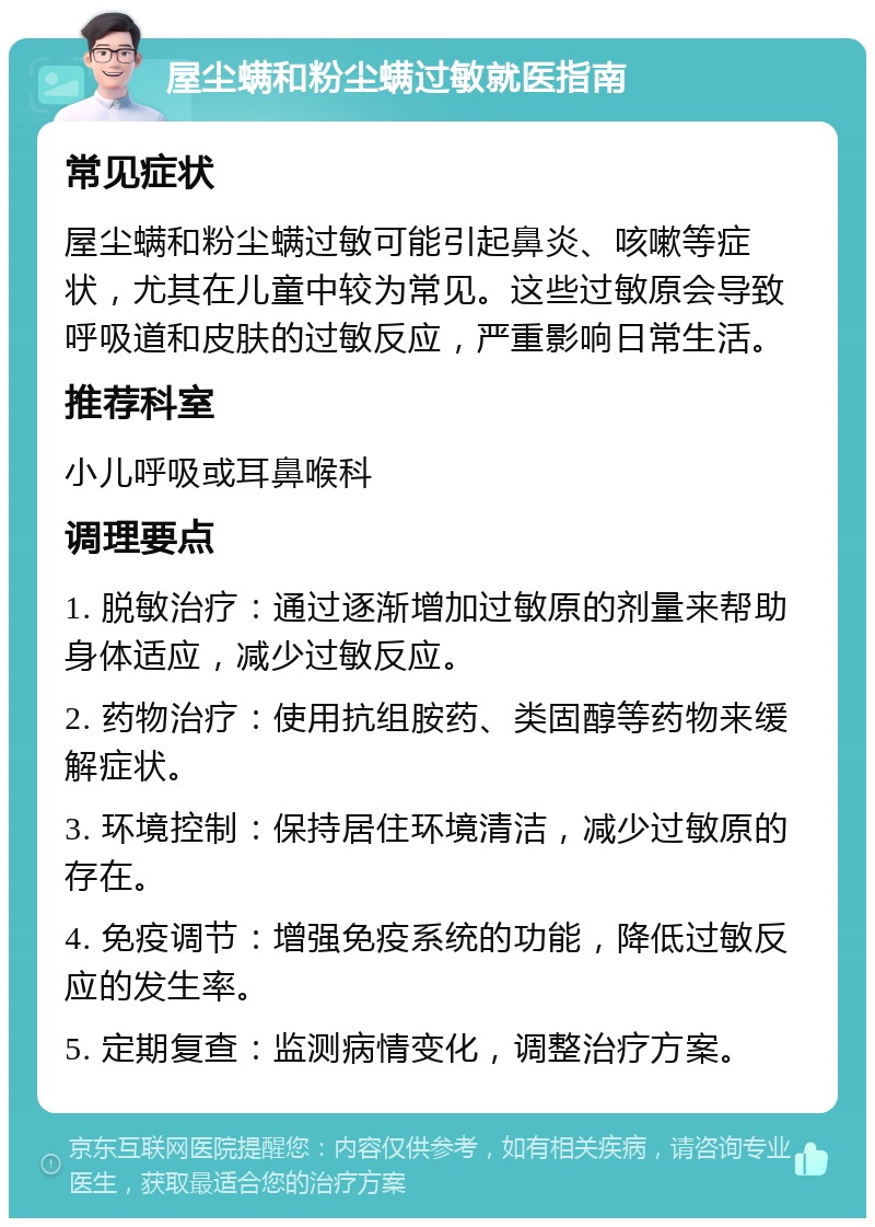 屋尘螨和粉尘螨过敏就医指南 常见症状 屋尘螨和粉尘螨过敏可能引起鼻炎、咳嗽等症状，尤其在儿童中较为常见。这些过敏原会导致呼吸道和皮肤的过敏反应，严重影响日常生活。 推荐科室 小儿呼吸或耳鼻喉科 调理要点 1. 脱敏治疗：通过逐渐增加过敏原的剂量来帮助身体适应，减少过敏反应。 2. 药物治疗：使用抗组胺药、类固醇等药物来缓解症状。 3. 环境控制：保持居住环境清洁，减少过敏原的存在。 4. 免疫调节：增强免疫系统的功能，降低过敏反应的发生率。 5. 定期复查：监测病情变化，调整治疗方案。