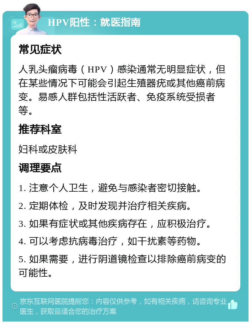 HPV阳性：就医指南 常见症状 人乳头瘤病毒（HPV）感染通常无明显症状，但在某些情况下可能会引起生殖器疣或其他癌前病变。易感人群包括性活跃者、免疫系统受损者等。 推荐科室 妇科或皮肤科 调理要点 1. 注意个人卫生，避免与感染者密切接触。 2. 定期体检，及时发现并治疗相关疾病。 3. 如果有症状或其他疾病存在，应积极治疗。 4. 可以考虑抗病毒治疗，如干扰素等药物。 5. 如果需要，进行阴道镜检查以排除癌前病变的可能性。