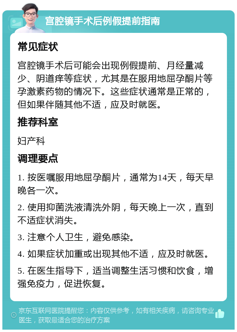 宫腔镜手术后例假提前指南 常见症状 宫腔镜手术后可能会出现例假提前、月经量减少、阴道痒等症状，尤其是在服用地屈孕酮片等孕激素药物的情况下。这些症状通常是正常的，但如果伴随其他不适，应及时就医。 推荐科室 妇产科 调理要点 1. 按医嘱服用地屈孕酮片，通常为14天，每天早晚各一次。 2. 使用抑菌洗液清洗外阴，每天晚上一次，直到不适症状消失。 3. 注意个人卫生，避免感染。 4. 如果症状加重或出现其他不适，应及时就医。 5. 在医生指导下，适当调整生活习惯和饮食，增强免疫力，促进恢复。