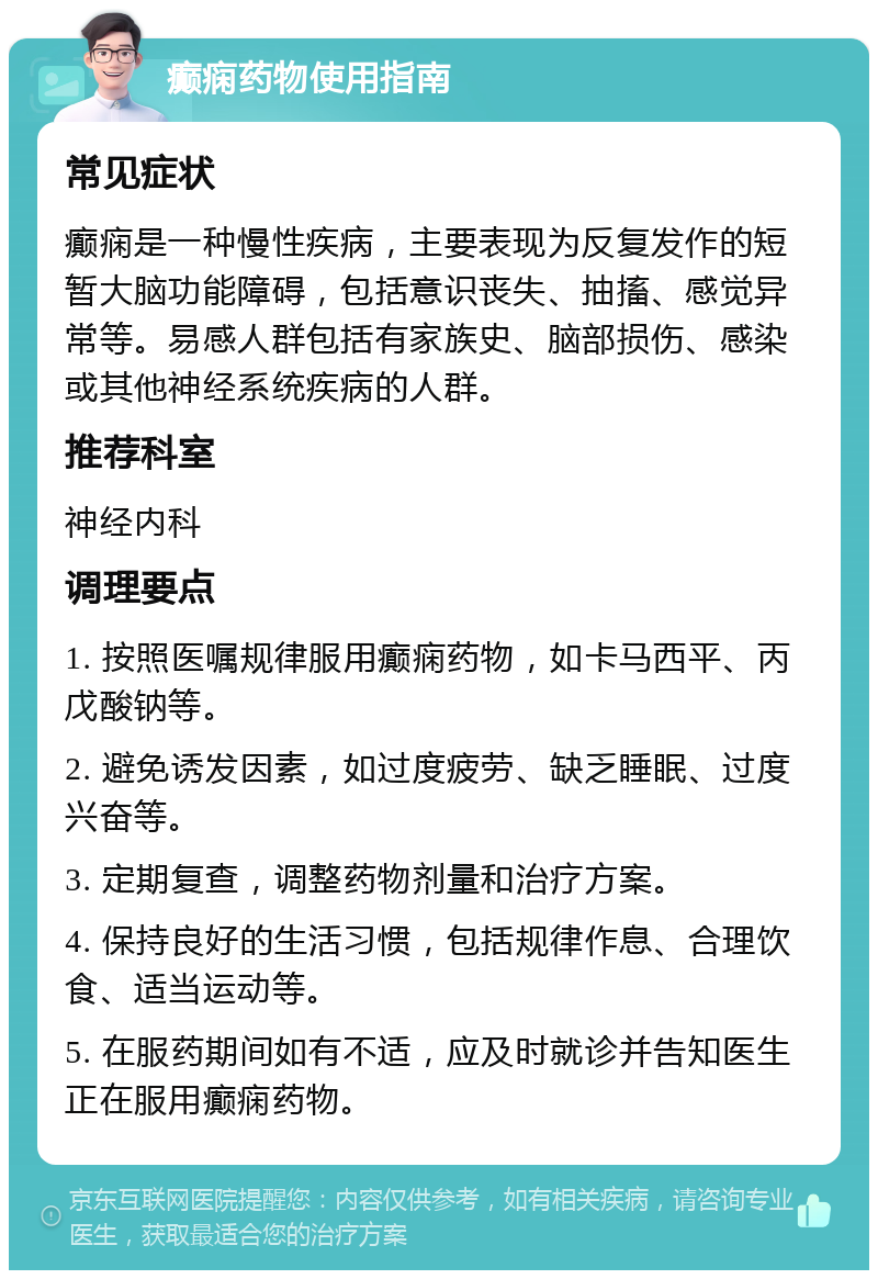 癫痫药物使用指南 常见症状 癫痫是一种慢性疾病，主要表现为反复发作的短暂大脑功能障碍，包括意识丧失、抽搐、感觉异常等。易感人群包括有家族史、脑部损伤、感染或其他神经系统疾病的人群。 推荐科室 神经内科 调理要点 1. 按照医嘱规律服用癫痫药物，如卡马西平、丙戊酸钠等。 2. 避免诱发因素，如过度疲劳、缺乏睡眠、过度兴奋等。 3. 定期复查，调整药物剂量和治疗方案。 4. 保持良好的生活习惯，包括规律作息、合理饮食、适当运动等。 5. 在服药期间如有不适，应及时就诊并告知医生正在服用癫痫药物。