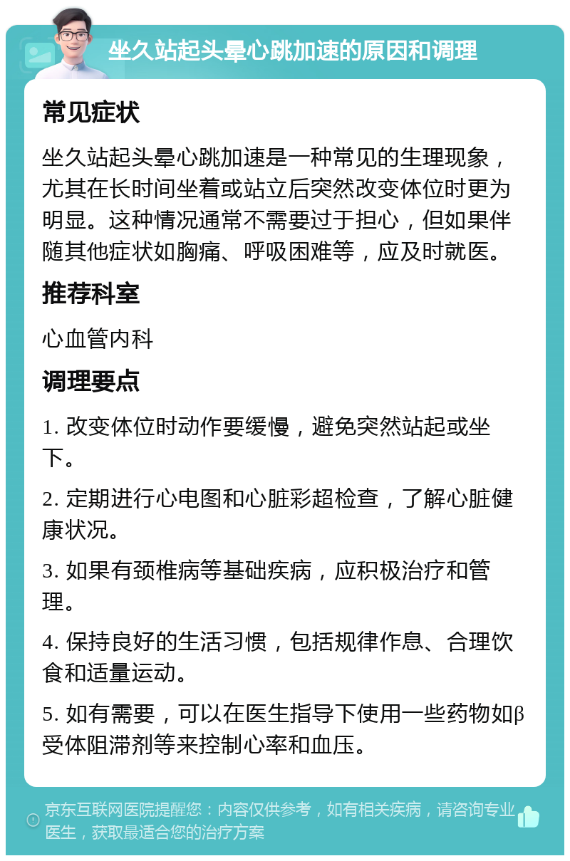 坐久站起头晕心跳加速的原因和调理 常见症状 坐久站起头晕心跳加速是一种常见的生理现象，尤其在长时间坐着或站立后突然改变体位时更为明显。这种情况通常不需要过于担心，但如果伴随其他症状如胸痛、呼吸困难等，应及时就医。 推荐科室 心血管内科 调理要点 1. 改变体位时动作要缓慢，避免突然站起或坐下。 2. 定期进行心电图和心脏彩超检查，了解心脏健康状况。 3. 如果有颈椎病等基础疾病，应积极治疗和管理。 4. 保持良好的生活习惯，包括规律作息、合理饮食和适量运动。 5. 如有需要，可以在医生指导下使用一些药物如β受体阻滞剂等来控制心率和血压。