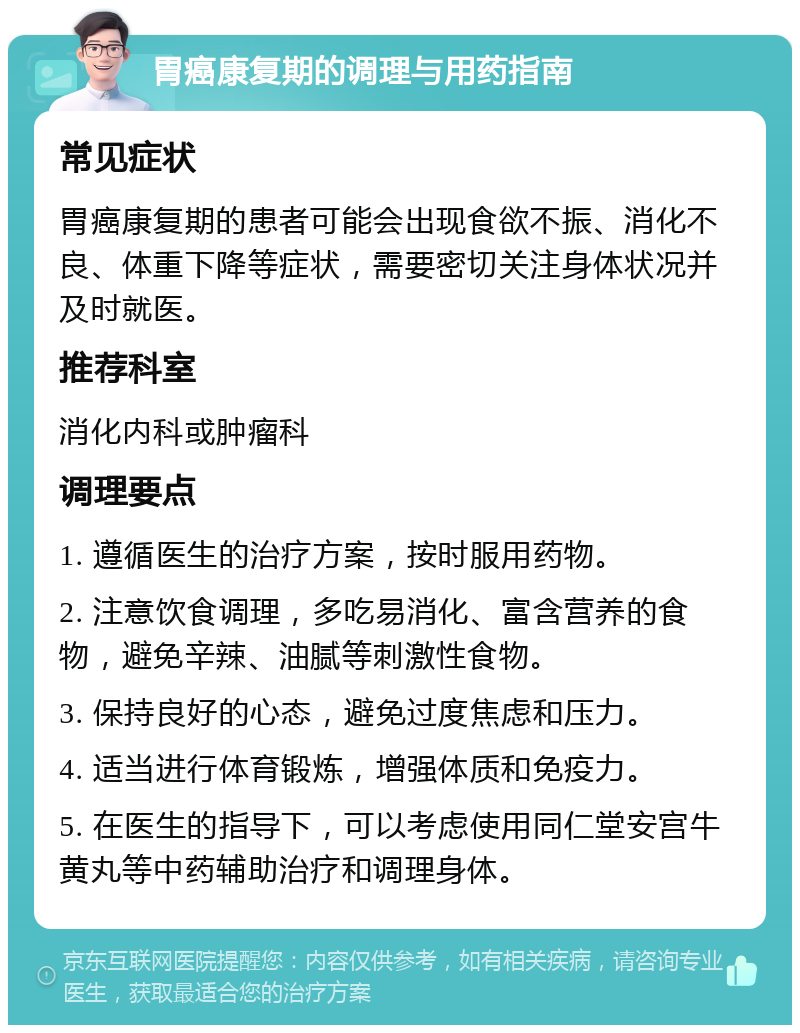 胃癌康复期的调理与用药指南 常见症状 胃癌康复期的患者可能会出现食欲不振、消化不良、体重下降等症状，需要密切关注身体状况并及时就医。 推荐科室 消化内科或肿瘤科 调理要点 1. 遵循医生的治疗方案，按时服用药物。 2. 注意饮食调理，多吃易消化、富含营养的食物，避免辛辣、油腻等刺激性食物。 3. 保持良好的心态，避免过度焦虑和压力。 4. 适当进行体育锻炼，增强体质和免疫力。 5. 在医生的指导下，可以考虑使用同仁堂安宫牛黄丸等中药辅助治疗和调理身体。