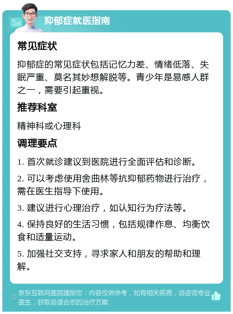 抑郁症就医指南 常见症状 抑郁症的常见症状包括记忆力差、情绪低落、失眠严重、莫名其妙想解脱等。青少年是易感人群之一，需要引起重视。 推荐科室 精神科或心理科 调理要点 1. 首次就诊建议到医院进行全面评估和诊断。 2. 可以考虑使用舍曲林等抗抑郁药物进行治疗，需在医生指导下使用。 3. 建议进行心理治疗，如认知行为疗法等。 4. 保持良好的生活习惯，包括规律作息、均衡饮食和适量运动。 5. 加强社交支持，寻求家人和朋友的帮助和理解。