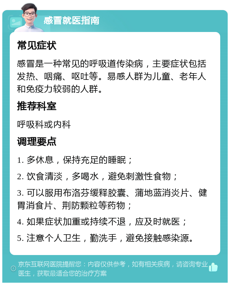 感冒就医指南 常见症状 感冒是一种常见的呼吸道传染病，主要症状包括发热、咽痛、呕吐等。易感人群为儿童、老年人和免疫力较弱的人群。 推荐科室 呼吸科或内科 调理要点 1. 多休息，保持充足的睡眠； 2. 饮食清淡，多喝水，避免刺激性食物； 3. 可以服用布洛芬缓释胶囊、蒲地蓝消炎片、健胃消食片、荆防颗粒等药物； 4. 如果症状加重或持续不退，应及时就医； 5. 注意个人卫生，勤洗手，避免接触感染源。