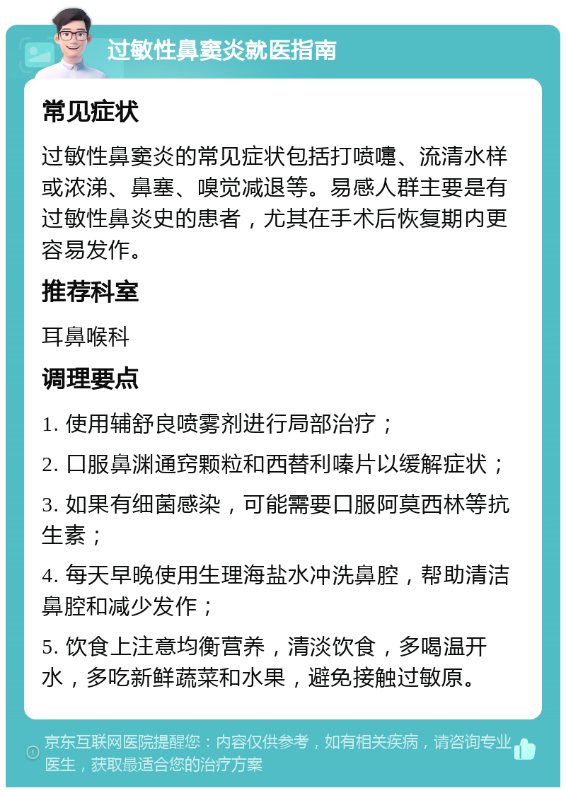 过敏性鼻窦炎就医指南 常见症状 过敏性鼻窦炎的常见症状包括打喷嚏、流清水样或浓涕、鼻塞、嗅觉减退等。易感人群主要是有过敏性鼻炎史的患者，尤其在手术后恢复期内更容易发作。 推荐科室 耳鼻喉科 调理要点 1. 使用辅舒良喷雾剂进行局部治疗； 2. 口服鼻渊通窍颗粒和西替利嗪片以缓解症状； 3. 如果有细菌感染，可能需要口服阿莫西林等抗生素； 4. 每天早晚使用生理海盐水冲洗鼻腔，帮助清洁鼻腔和减少发作； 5. 饮食上注意均衡营养，清淡饮食，多喝温开水，多吃新鲜蔬菜和水果，避免接触过敏原。