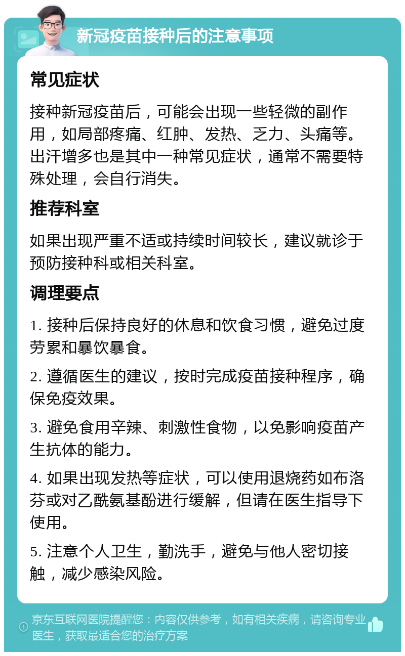 新冠疫苗接种后的注意事项 常见症状 接种新冠疫苗后，可能会出现一些轻微的副作用，如局部疼痛、红肿、发热、乏力、头痛等。出汗增多也是其中一种常见症状，通常不需要特殊处理，会自行消失。 推荐科室 如果出现严重不适或持续时间较长，建议就诊于预防接种科或相关科室。 调理要点 1. 接种后保持良好的休息和饮食习惯，避免过度劳累和暴饮暴食。 2. 遵循医生的建议，按时完成疫苗接种程序，确保免疫效果。 3. 避免食用辛辣、刺激性食物，以免影响疫苗产生抗体的能力。 4. 如果出现发热等症状，可以使用退烧药如布洛芬或对乙酰氨基酚进行缓解，但请在医生指导下使用。 5. 注意个人卫生，勤洗手，避免与他人密切接触，减少感染风险。