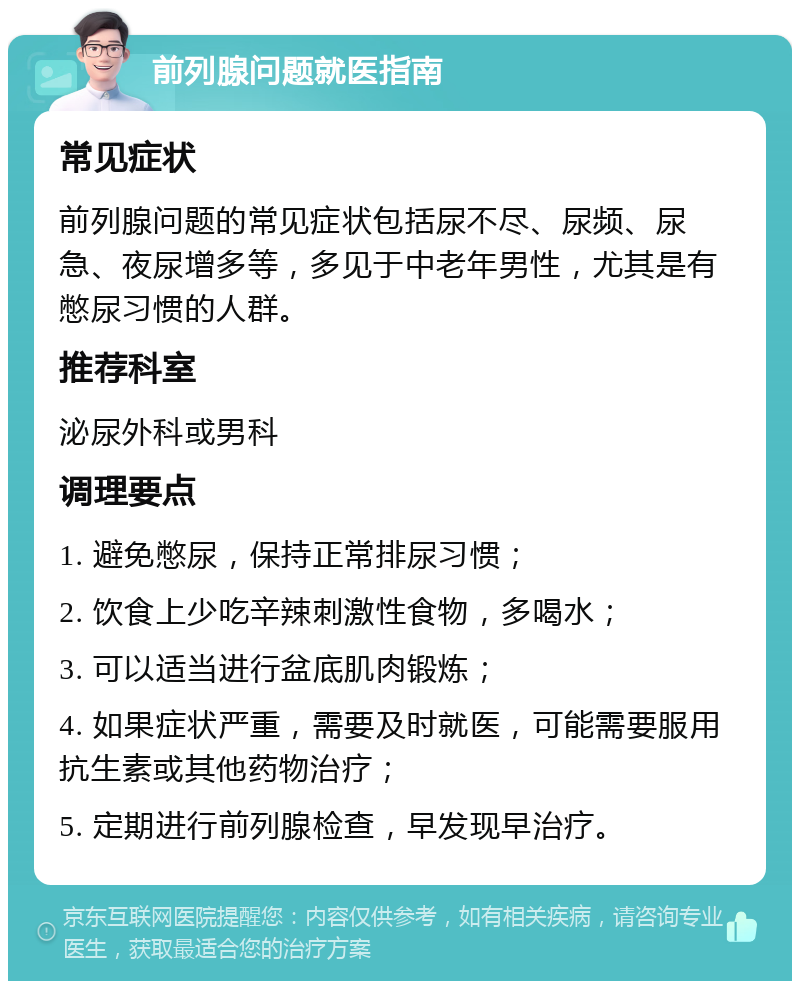 前列腺问题就医指南 常见症状 前列腺问题的常见症状包括尿不尽、尿频、尿急、夜尿增多等，多见于中老年男性，尤其是有憋尿习惯的人群。 推荐科室 泌尿外科或男科 调理要点 1. 避免憋尿，保持正常排尿习惯； 2. 饮食上少吃辛辣刺激性食物，多喝水； 3. 可以适当进行盆底肌肉锻炼； 4. 如果症状严重，需要及时就医，可能需要服用抗生素或其他药物治疗； 5. 定期进行前列腺检查，早发现早治疗。