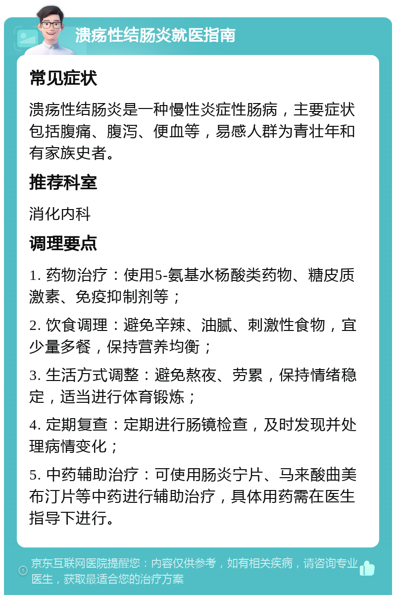 溃疡性结肠炎就医指南 常见症状 溃疡性结肠炎是一种慢性炎症性肠病，主要症状包括腹痛、腹泻、便血等，易感人群为青壮年和有家族史者。 推荐科室 消化内科 调理要点 1. 药物治疗：使用5-氨基水杨酸类药物、糖皮质激素、免疫抑制剂等； 2. 饮食调理：避免辛辣、油腻、刺激性食物，宜少量多餐，保持营养均衡； 3. 生活方式调整：避免熬夜、劳累，保持情绪稳定，适当进行体育锻炼； 4. 定期复查：定期进行肠镜检查，及时发现并处理病情变化； 5. 中药辅助治疗：可使用肠炎宁片、马来酸曲美布汀片等中药进行辅助治疗，具体用药需在医生指导下进行。