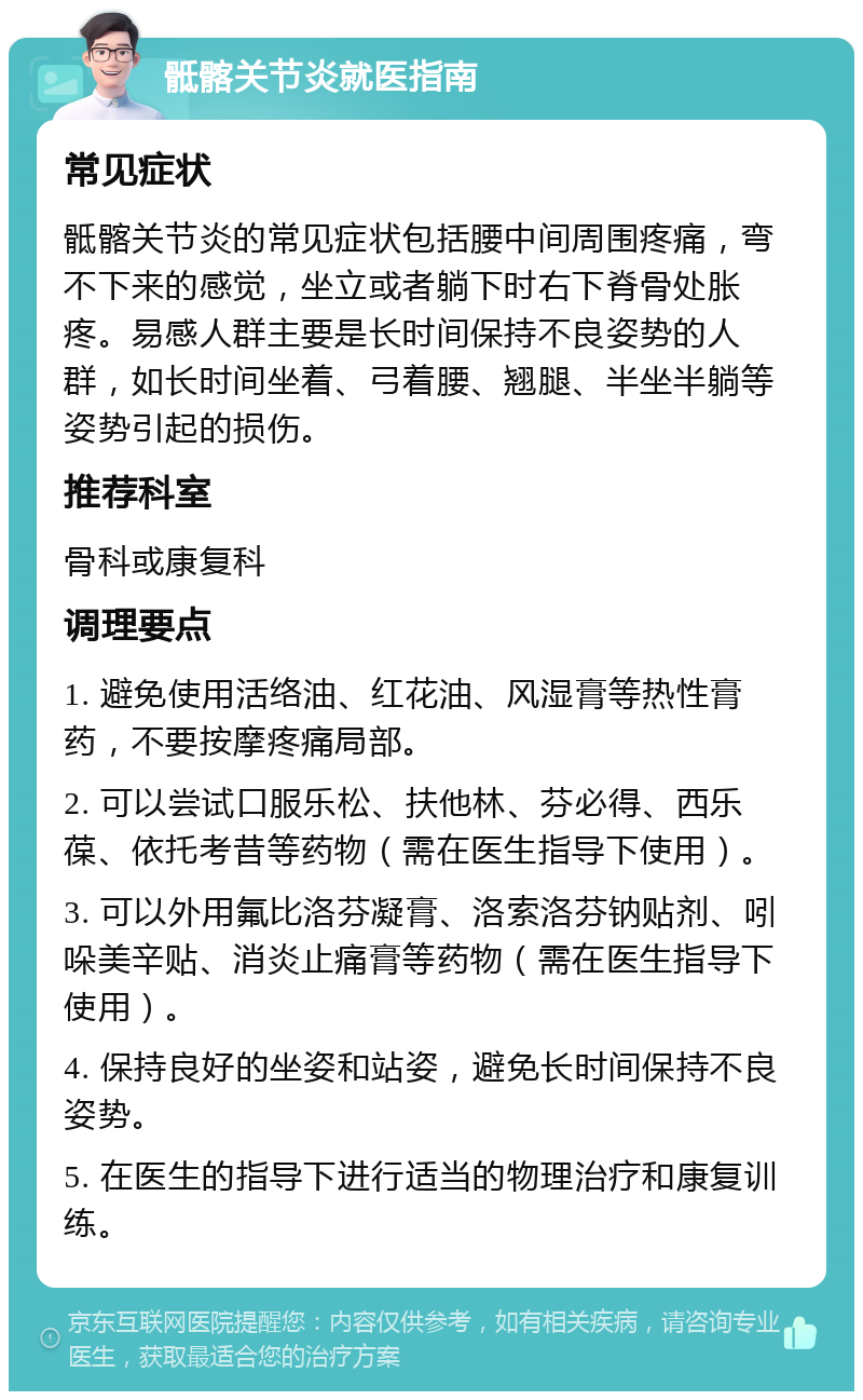 骶髂关节炎就医指南 常见症状 骶髂关节炎的常见症状包括腰中间周围疼痛，弯不下来的感觉，坐立或者躺下时右下脊骨处胀疼。易感人群主要是长时间保持不良姿势的人群，如长时间坐着、弓着腰、翘腿、半坐半躺等姿势引起的损伤。 推荐科室 骨科或康复科 调理要点 1. 避免使用活络油、红花油、风湿膏等热性膏药，不要按摩疼痛局部。 2. 可以尝试口服乐松、扶他林、芬必得、西乐葆、依托考昔等药物（需在医生指导下使用）。 3. 可以外用氟比洛芬凝膏、洛索洛芬钠贴剂、吲哚美辛贴、消炎止痛膏等药物（需在医生指导下使用）。 4. 保持良好的坐姿和站姿，避免长时间保持不良姿势。 5. 在医生的指导下进行适当的物理治疗和康复训练。