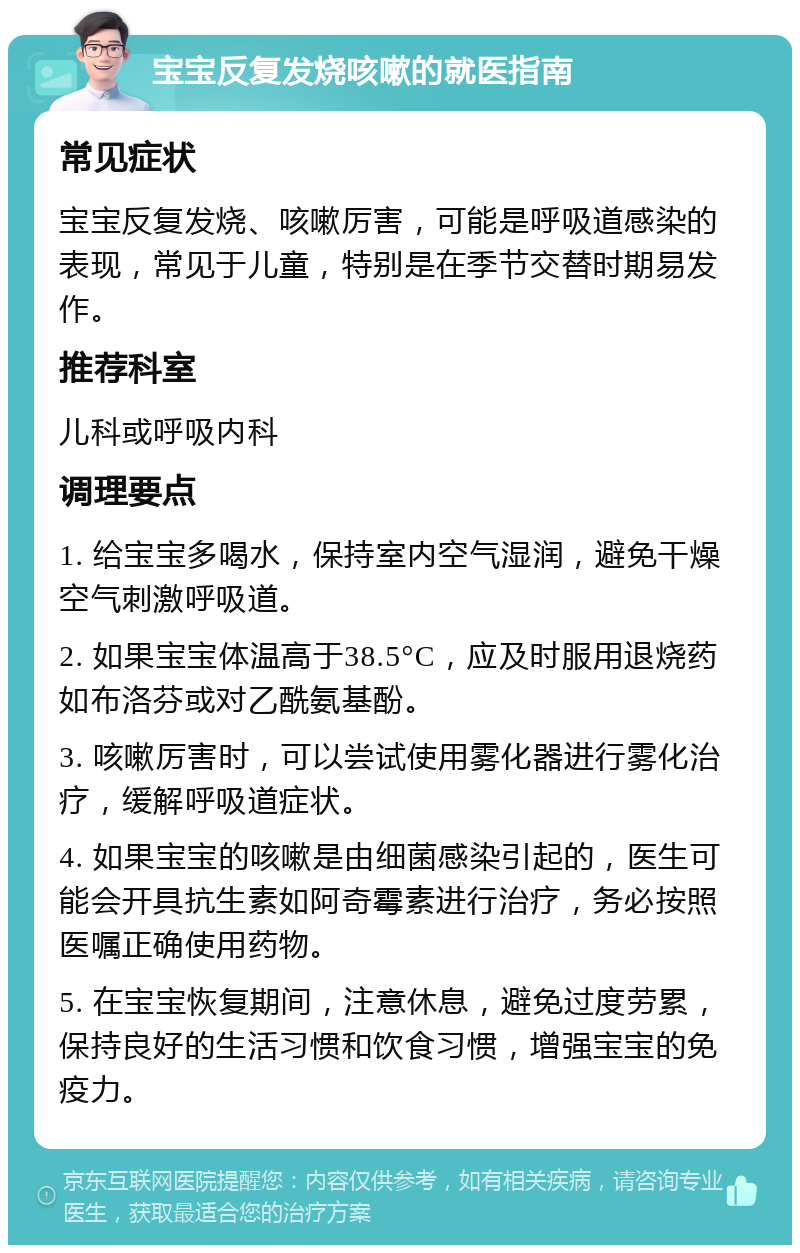 宝宝反复发烧咳嗽的就医指南 常见症状 宝宝反复发烧、咳嗽厉害，可能是呼吸道感染的表现，常见于儿童，特别是在季节交替时期易发作。 推荐科室 儿科或呼吸内科 调理要点 1. 给宝宝多喝水，保持室内空气湿润，避免干燥空气刺激呼吸道。 2. 如果宝宝体温高于38.5°C，应及时服用退烧药如布洛芬或对乙酰氨基酚。 3. 咳嗽厉害时，可以尝试使用雾化器进行雾化治疗，缓解呼吸道症状。 4. 如果宝宝的咳嗽是由细菌感染引起的，医生可能会开具抗生素如阿奇霉素进行治疗，务必按照医嘱正确使用药物。 5. 在宝宝恢复期间，注意休息，避免过度劳累，保持良好的生活习惯和饮食习惯，增强宝宝的免疫力。