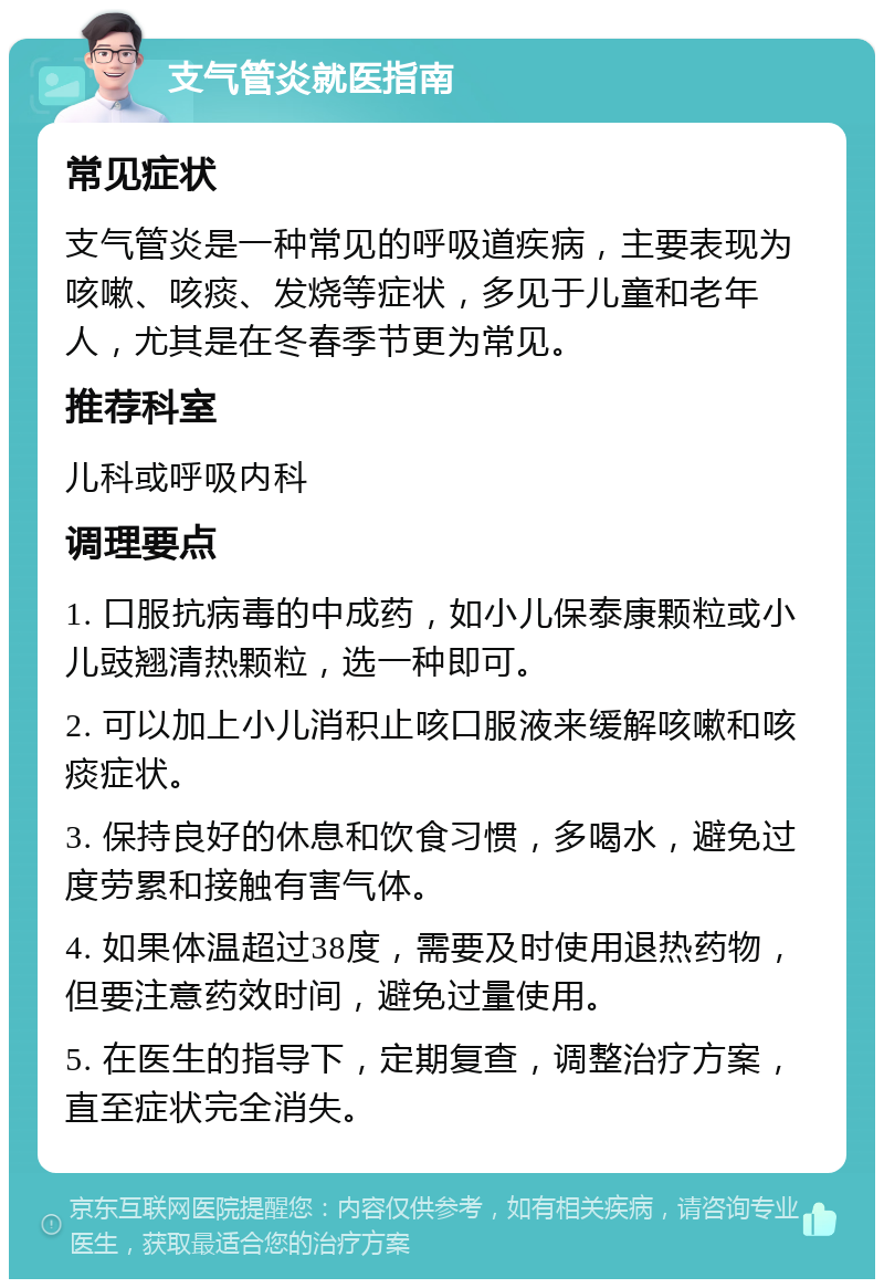 支气管炎就医指南 常见症状 支气管炎是一种常见的呼吸道疾病，主要表现为咳嗽、咳痰、发烧等症状，多见于儿童和老年人，尤其是在冬春季节更为常见。 推荐科室 儿科或呼吸内科 调理要点 1. 口服抗病毒的中成药，如小儿保泰康颗粒或小儿豉翘清热颗粒，选一种即可。 2. 可以加上小儿消积止咳口服液来缓解咳嗽和咳痰症状。 3. 保持良好的休息和饮食习惯，多喝水，避免过度劳累和接触有害气体。 4. 如果体温超过38度，需要及时使用退热药物，但要注意药效时间，避免过量使用。 5. 在医生的指导下，定期复查，调整治疗方案，直至症状完全消失。