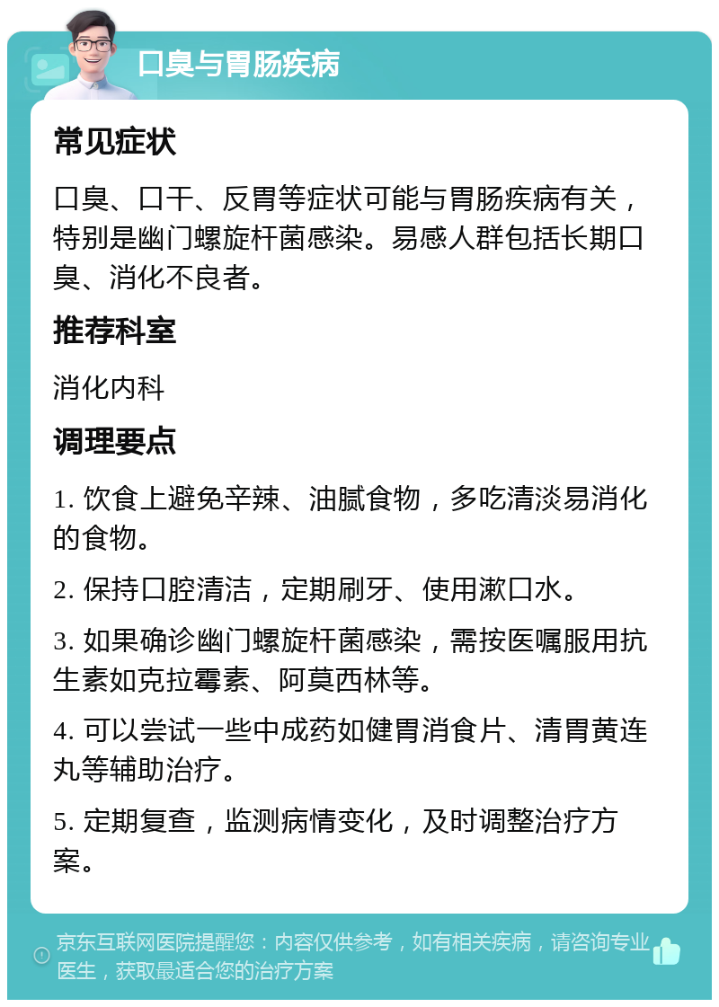 口臭与胃肠疾病 常见症状 口臭、口干、反胃等症状可能与胃肠疾病有关，特别是幽门螺旋杆菌感染。易感人群包括长期口臭、消化不良者。 推荐科室 消化内科 调理要点 1. 饮食上避免辛辣、油腻食物，多吃清淡易消化的食物。 2. 保持口腔清洁，定期刷牙、使用漱口水。 3. 如果确诊幽门螺旋杆菌感染，需按医嘱服用抗生素如克拉霉素、阿莫西林等。 4. 可以尝试一些中成药如健胃消食片、清胃黄连丸等辅助治疗。 5. 定期复查，监测病情变化，及时调整治疗方案。