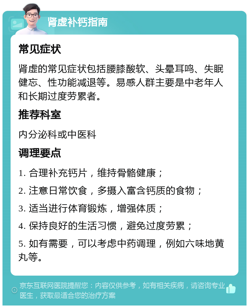 肾虚补钙指南 常见症状 肾虚的常见症状包括腰膝酸软、头晕耳鸣、失眠健忘、性功能减退等。易感人群主要是中老年人和长期过度劳累者。 推荐科室 内分泌科或中医科 调理要点 1. 合理补充钙片，维持骨骼健康； 2. 注意日常饮食，多摄入富含钙质的食物； 3. 适当进行体育锻炼，增强体质； 4. 保持良好的生活习惯，避免过度劳累； 5. 如有需要，可以考虑中药调理，例如六味地黄丸等。