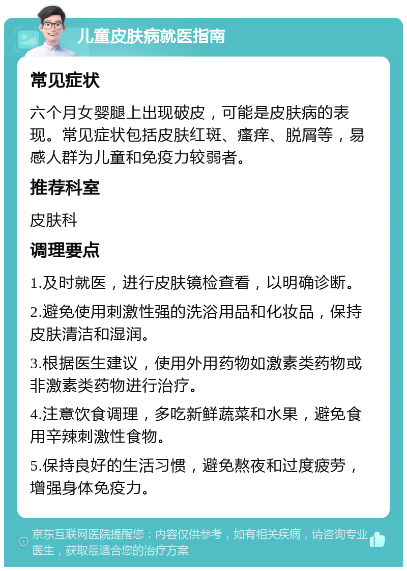 儿童皮肤病就医指南 常见症状 六个月女婴腿上出现破皮，可能是皮肤病的表现。常见症状包括皮肤红斑、瘙痒、脱屑等，易感人群为儿童和免疫力较弱者。 推荐科室 皮肤科 调理要点 1.及时就医，进行皮肤镜检查看，以明确诊断。 2.避免使用刺激性强的洗浴用品和化妆品，保持皮肤清洁和湿润。 3.根据医生建议，使用外用药物如激素类药物或非激素类药物进行治疗。 4.注意饮食调理，多吃新鲜蔬菜和水果，避免食用辛辣刺激性食物。 5.保持良好的生活习惯，避免熬夜和过度疲劳，增强身体免疫力。