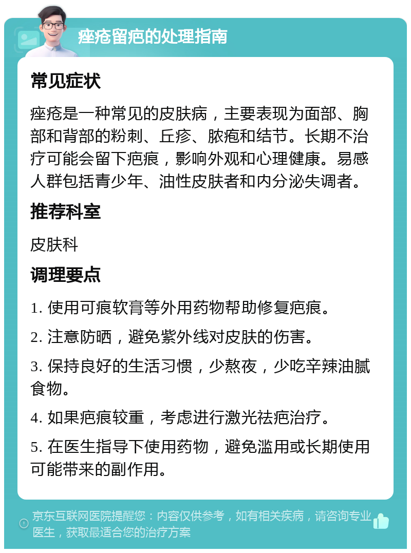 痤疮留疤的处理指南 常见症状 痤疮是一种常见的皮肤病，主要表现为面部、胸部和背部的粉刺、丘疹、脓疱和结节。长期不治疗可能会留下疤痕，影响外观和心理健康。易感人群包括青少年、油性皮肤者和内分泌失调者。 推荐科室 皮肤科 调理要点 1. 使用可痕软膏等外用药物帮助修复疤痕。 2. 注意防晒，避免紫外线对皮肤的伤害。 3. 保持良好的生活习惯，少熬夜，少吃辛辣油腻食物。 4. 如果疤痕较重，考虑进行激光祛疤治疗。 5. 在医生指导下使用药物，避免滥用或长期使用可能带来的副作用。