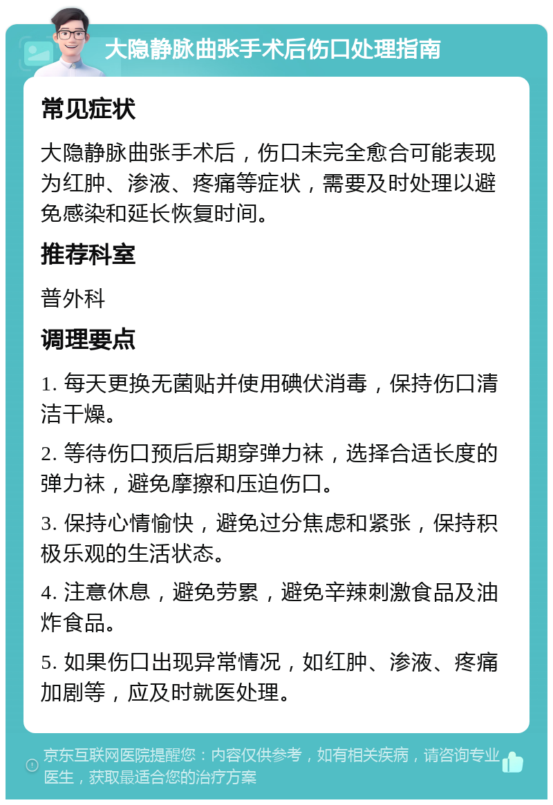 大隐静脉曲张手术后伤口处理指南 常见症状 大隐静脉曲张手术后，伤口未完全愈合可能表现为红肿、渗液、疼痛等症状，需要及时处理以避免感染和延长恢复时间。 推荐科室 普外科 调理要点 1. 每天更换无菌贴并使用碘伏消毒，保持伤口清洁干燥。 2. 等待伤口预后后期穿弹力袜，选择合适长度的弹力袜，避免摩擦和压迫伤口。 3. 保持心情愉快，避免过分焦虑和紧张，保持积极乐观的生活状态。 4. 注意休息，避免劳累，避免辛辣刺激食品及油炸食品。 5. 如果伤口出现异常情况，如红肿、渗液、疼痛加剧等，应及时就医处理。