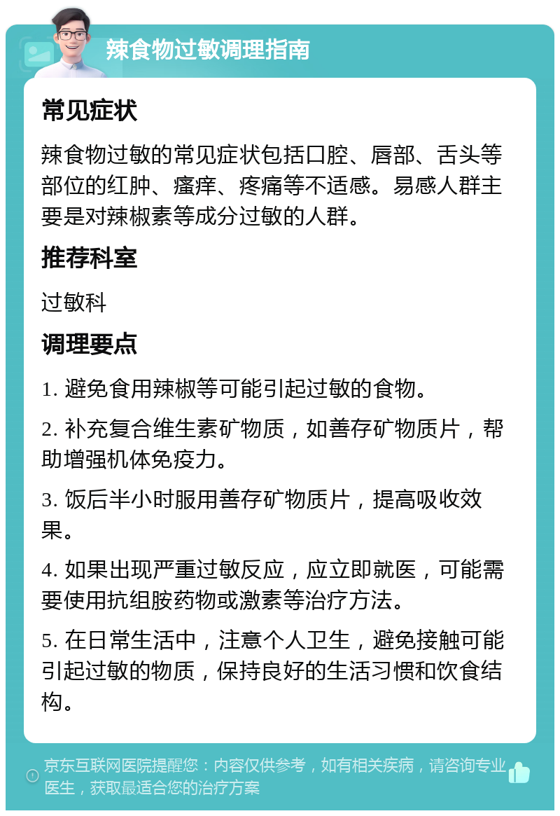 辣食物过敏调理指南 常见症状 辣食物过敏的常见症状包括口腔、唇部、舌头等部位的红肿、瘙痒、疼痛等不适感。易感人群主要是对辣椒素等成分过敏的人群。 推荐科室 过敏科 调理要点 1. 避免食用辣椒等可能引起过敏的食物。 2. 补充复合维生素矿物质，如善存矿物质片，帮助增强机体免疫力。 3. 饭后半小时服用善存矿物质片，提高吸收效果。 4. 如果出现严重过敏反应，应立即就医，可能需要使用抗组胺药物或激素等治疗方法。 5. 在日常生活中，注意个人卫生，避免接触可能引起过敏的物质，保持良好的生活习惯和饮食结构。